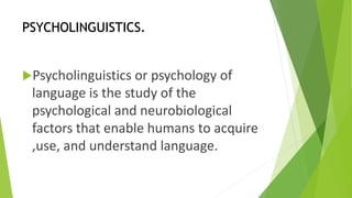 PSYCHOLINGUISTICS. 
Psycholinguistics or psychology of 
language is the study of the 
psychological and neurobiological 
factors that enable humans to acquire 
,use, and understand language. 
 