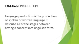 LANGUAGE PRODUCTION. 
Language production is the production 
of spoken or written language.it 
describe all of the stages between 
having a concept into linguistic form. 
 