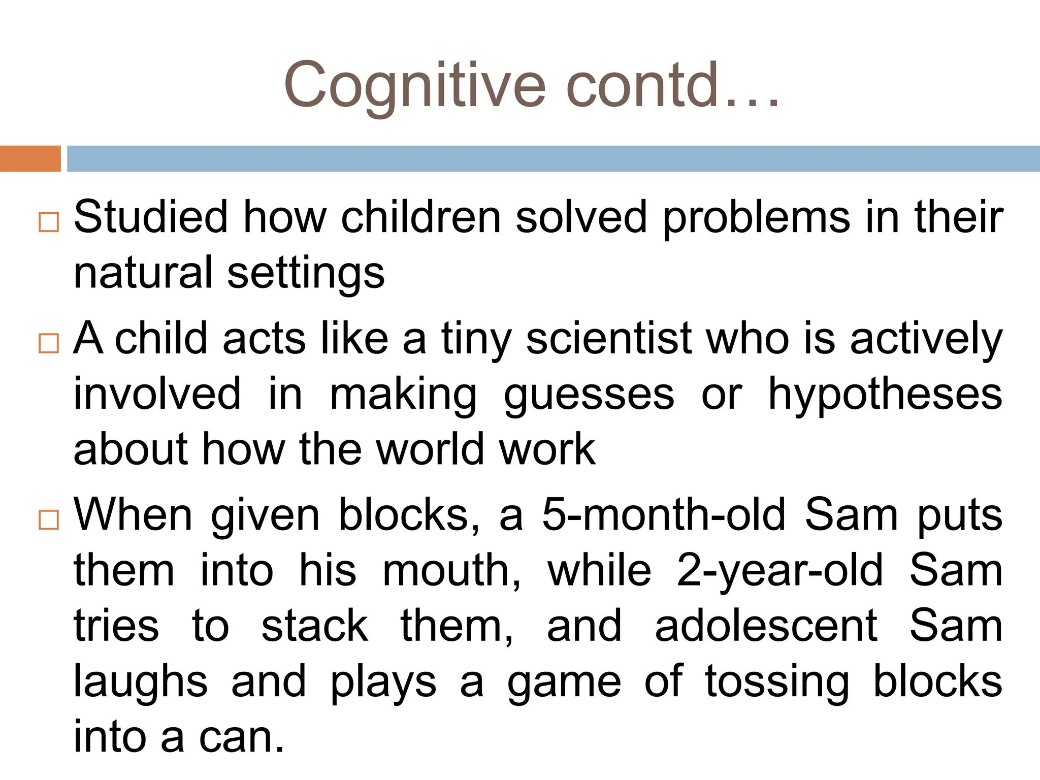 Cognitive contd…
 Studied how children solved problems in their
natural settings
 A child acts like a tiny scientist who is actively
involved in making guesses or hypotheses
about how the world work
 When given blocks, a 5-month-old Sam puts
them into his mouth, while 2-year-old Sam
tries to stack them, and adolescent Sam
laughs and plays a game of tossing blocks
into a can.
 