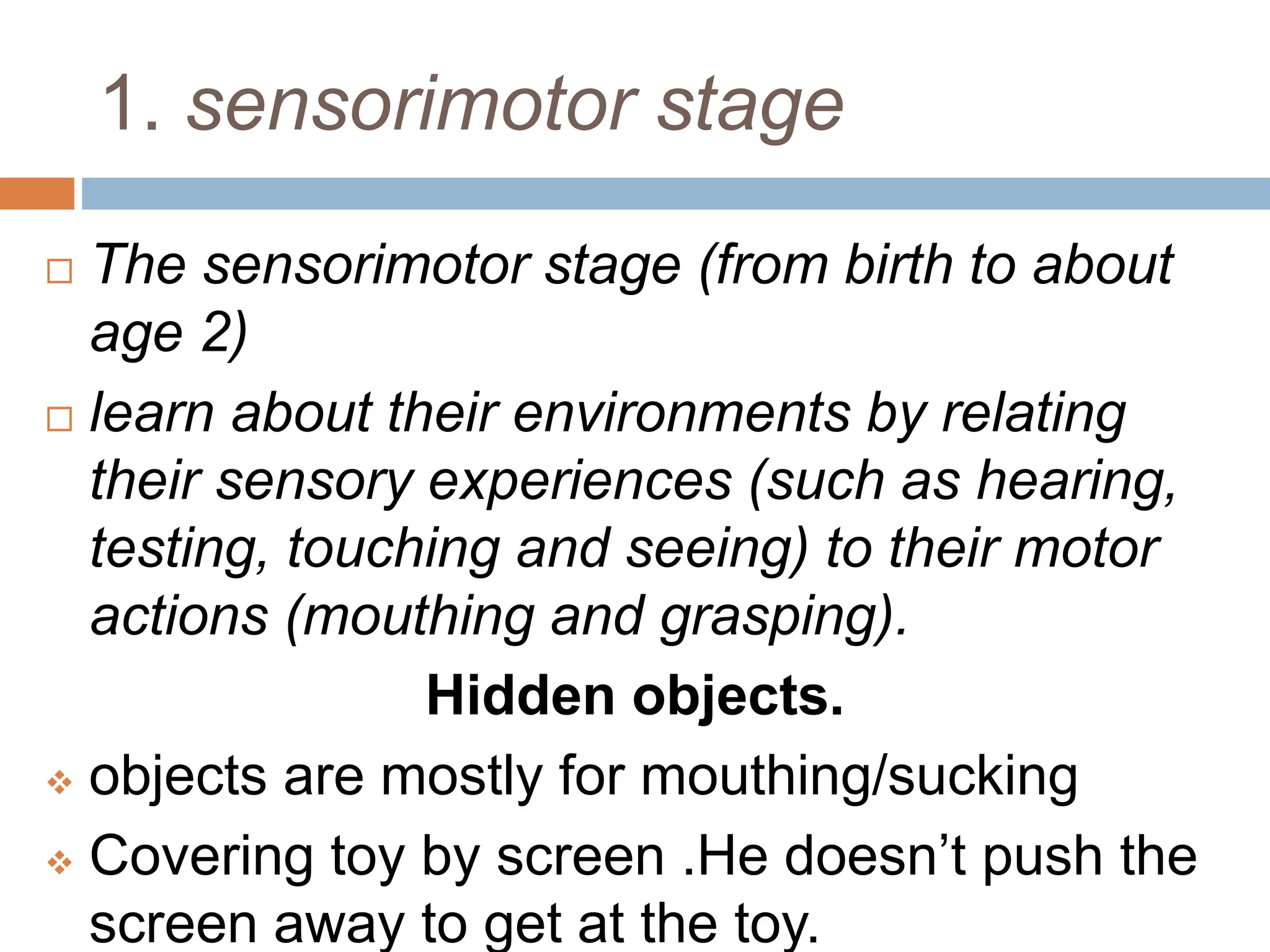 1. sensorimotor stage
 The sensorimotor stage (from birth to about
age 2)
 learn about their environments by relating
their sensory experiences (such as hearing,
testing, touching and seeing) to their motor
actions (mouthing and grasping).
Hidden objects.
 objects are mostly for mouthing/sucking
 Covering toy by screen .He doesn’t push the
screen away to get at the toy.
 