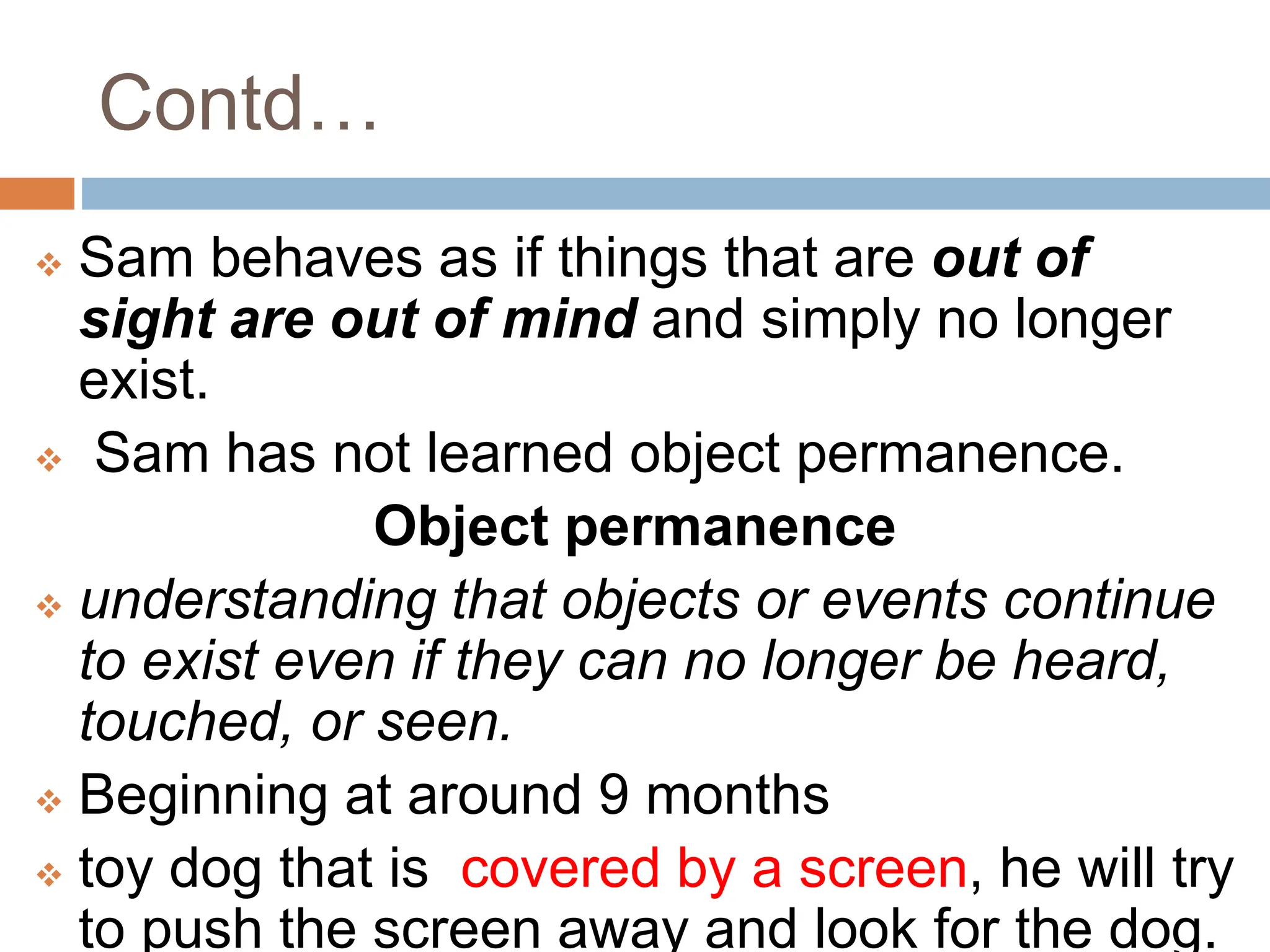 Contd…
 Sam behaves as if things that are out of
sight are out of mind and simply no longer
exist.
 Sam has not learned object permanence.
Object permanence
 understanding that objects or events continue
to exist even if they can no longer be heard,
touched, or seen.
 Beginning at around 9 months
 toy dog that is covered by a screen, he will try
to push the screen away and look for the dog.
 