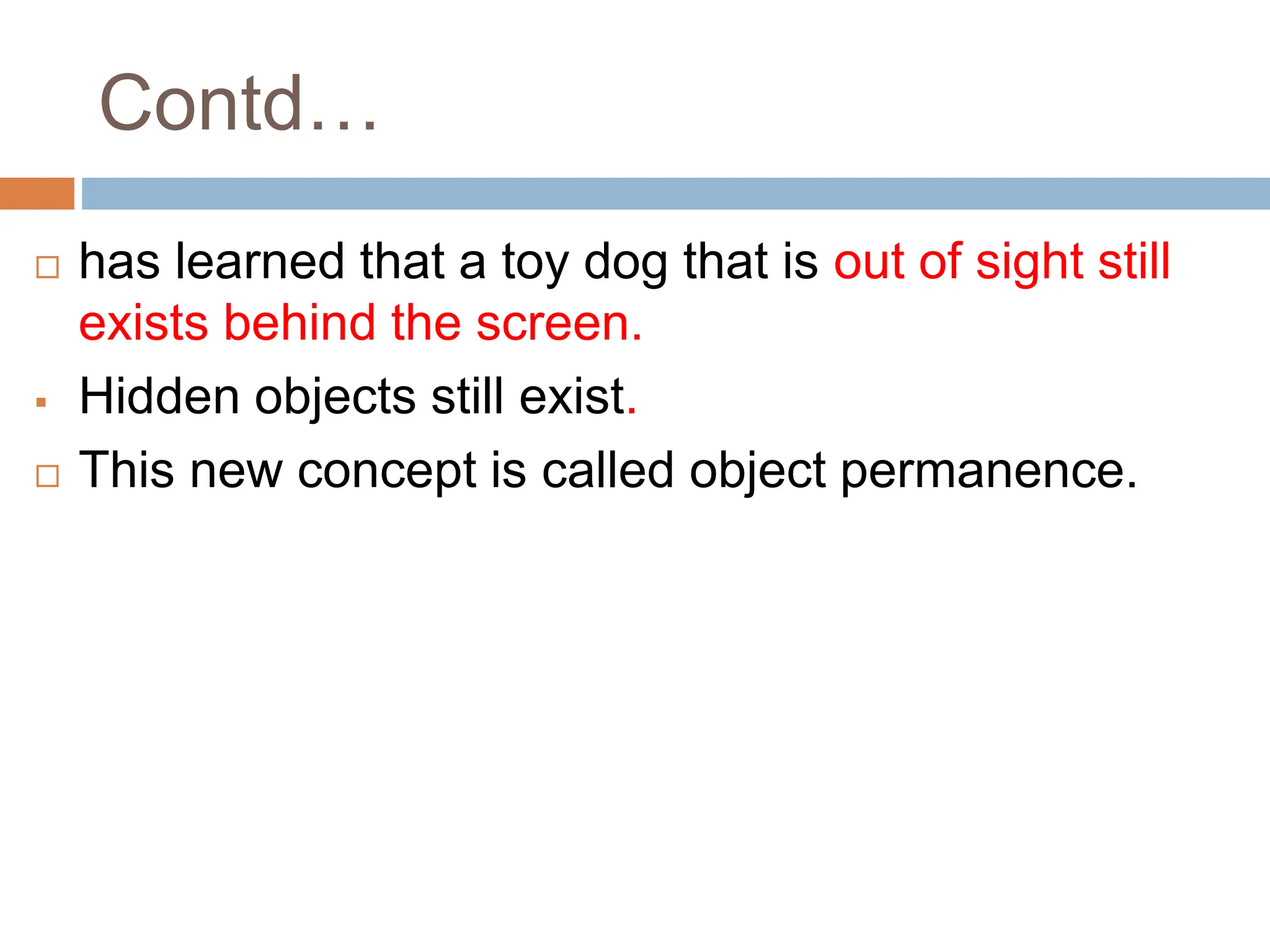 Contd…
 has learned that a toy dog that is out of sight still
exists behind the screen.
 Hidden objects still exist.
 This new concept is called object permanence.
 