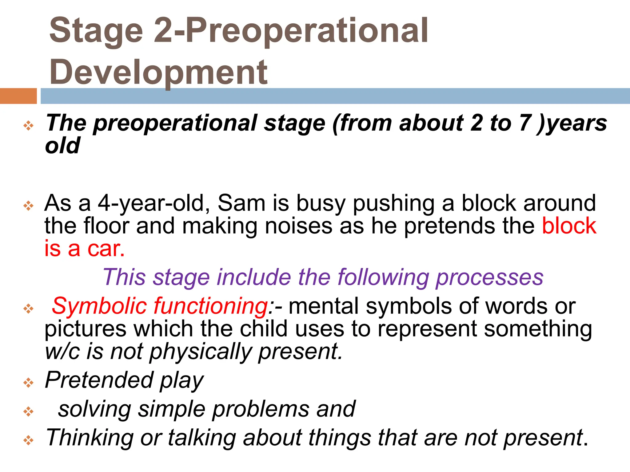Stage 2-Preoperational
Development
 The preoperational stage (from about 2 to 7 )years
old
 As a 4-year-old, Sam is busy pushing a block around
the floor and making noises as he pretends the block
is a car.
This stage include the following processes
 Symbolic functioning:- mental symbols of words or
pictures which the child uses to represent something
w/c is not physically present.
 Pretended play
 solving simple problems and
 Thinking or talking about things that are not present.
 