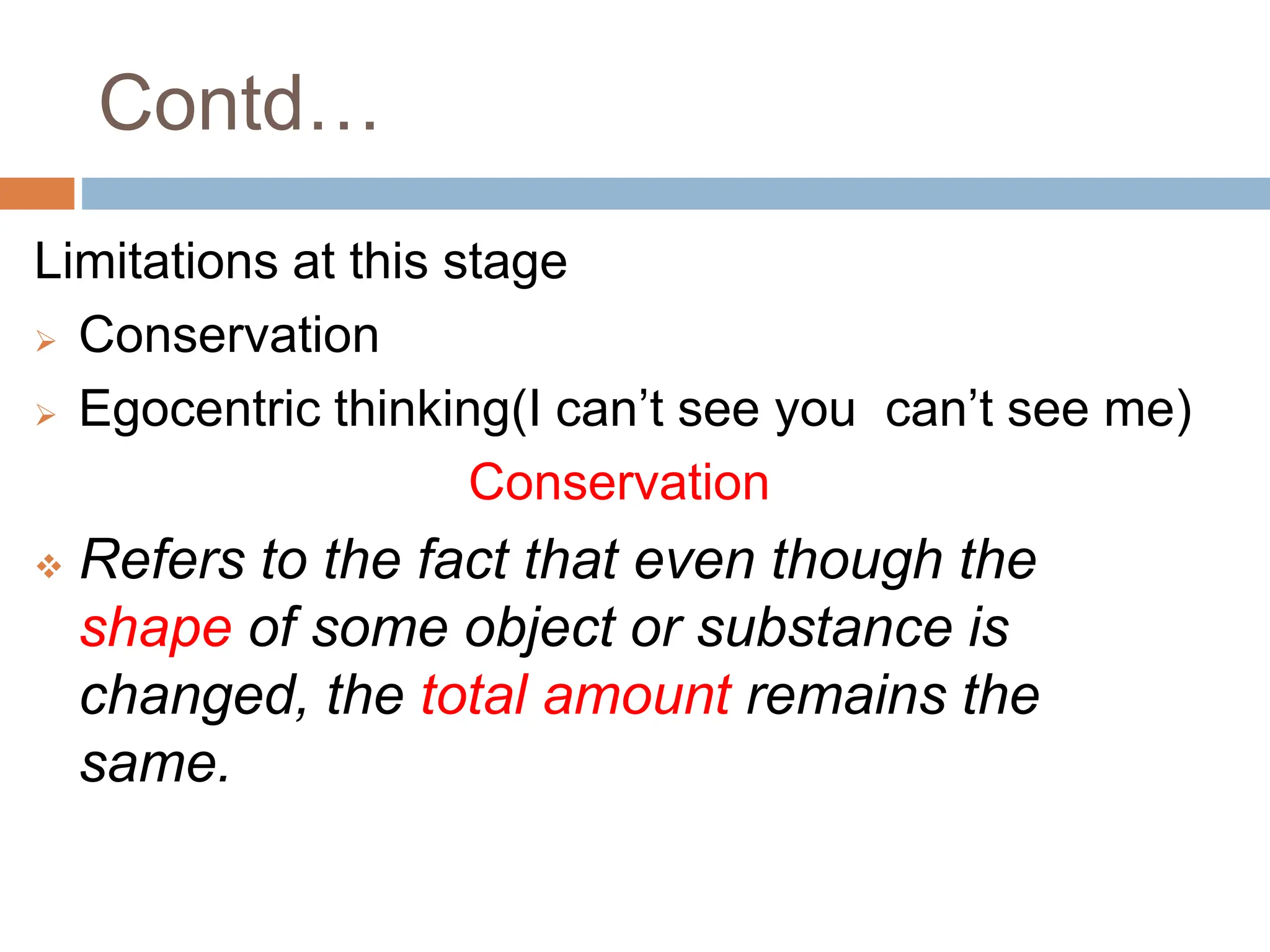 Contd…
Limitations at this stage
 Conservation
 Egocentric thinking(I can’t see you can’t see me)
Conservation
 Refers to the fact that even though the
shape of some object or substance is
changed, the total amount remains the
same.
 