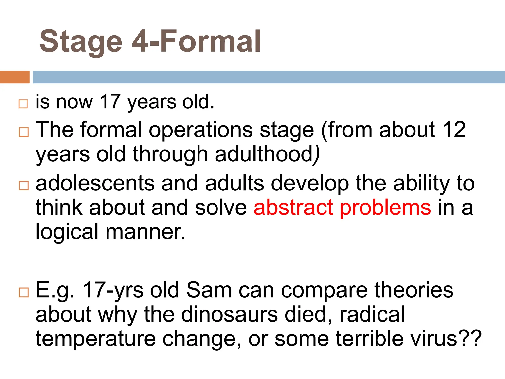Stage 4-Formal
 is now 17 years old.
 The formal operations stage (from about 12
years old through adulthood)
 adolescents and adults develop the ability to
think about and solve abstract problems in a
logical manner.
 E.g. 17-yrs old Sam can compare theories
about why the dinosaurs died, radical
temperature change, or some terrible virus??
 