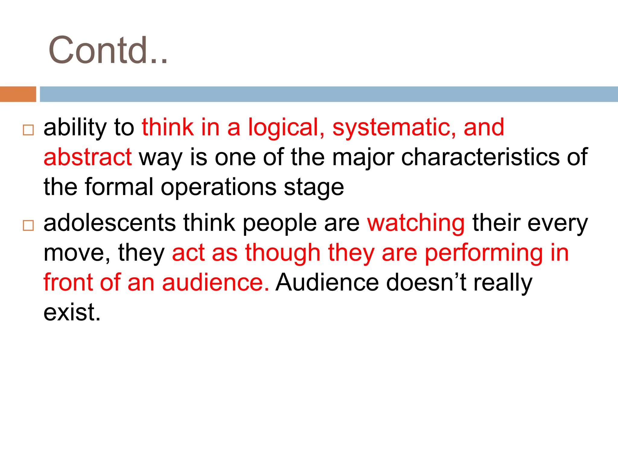 Contd..
 ability to think in a logical, systematic, and
abstract way is one of the major characteristics of
the formal operations stage
 adolescents think people are watching their every
move, they act as though they are performing in
front of an audience. Audience doesn’t really
exist.
 