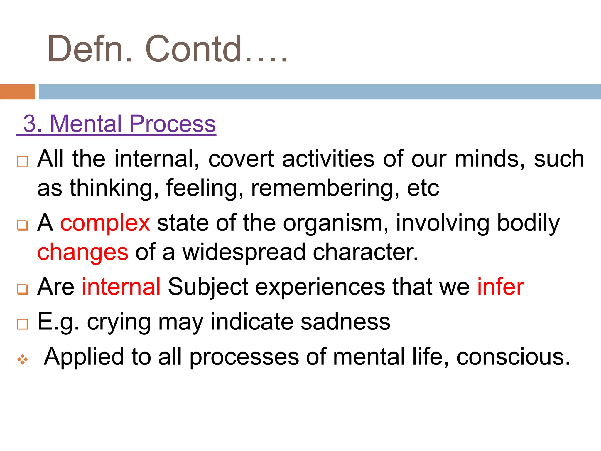 Defn. Contd….
3. Mental Process
 All the internal, covert activities of our minds, such
as thinking, feeling, remembering, etc
 A complex state of the organism, involving bodily
changes of a widespread character.
 Are internal Subject experiences that we infer
 E.g. crying may indicate sadness
 Applied to all processes of mental life, conscious.
 