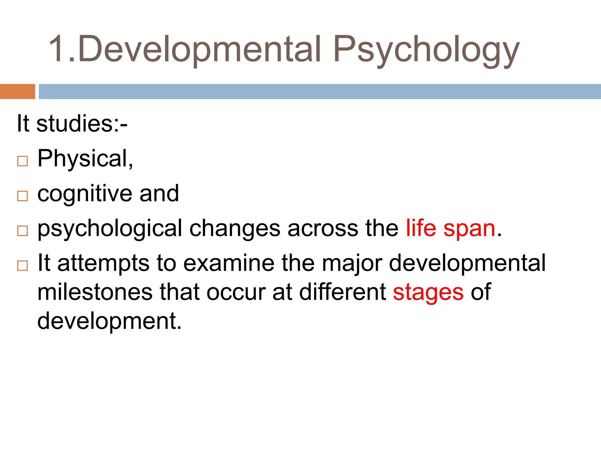 1.Developmental Psychology
It studies:-
 Physical,
 cognitive and
 psychological changes across the life span.
 It attempts to examine the major developmental
milestones that occur at different stages of
development.
 