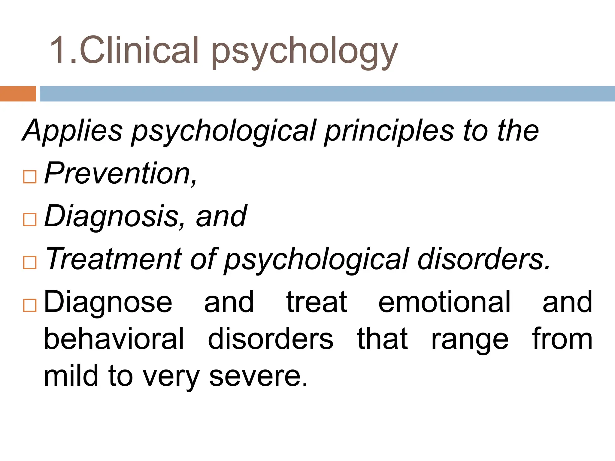 1.Clinical psychology
Applies psychological principles to the
 Prevention,
 Diagnosis, and
 Treatment of psychological disorders.
 Diagnose and treat emotional and
behavioral disorders that range from
mild to very severe.
 