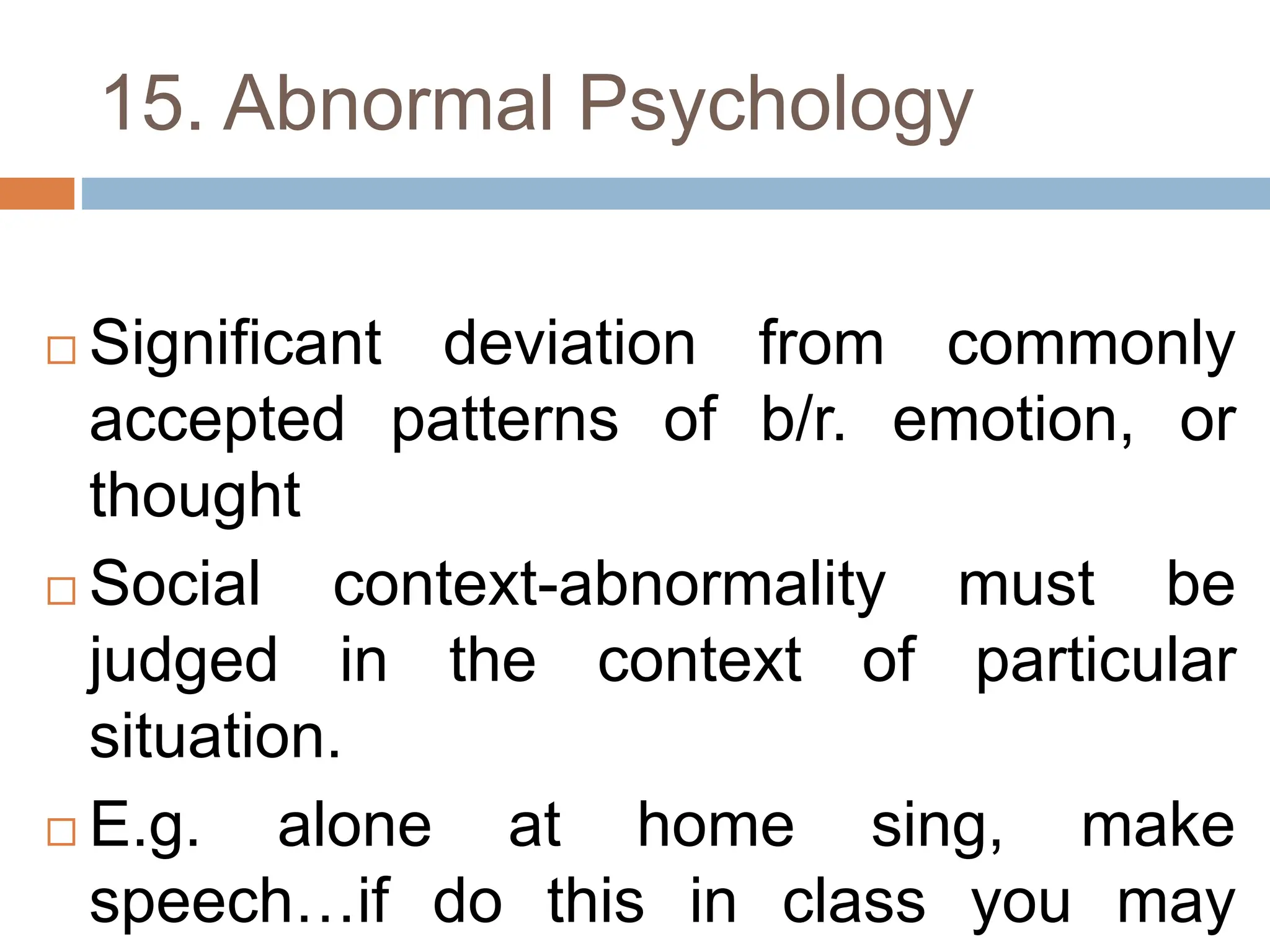 15. Abnormal Psychology
 Significant deviation from commonly
accepted patterns of b/r. emotion, or
thought
 Social context-abnormality must be
judged in the context of particular
situation.
 E.g. alone at home sing, make
speech…if do this in class you may
 