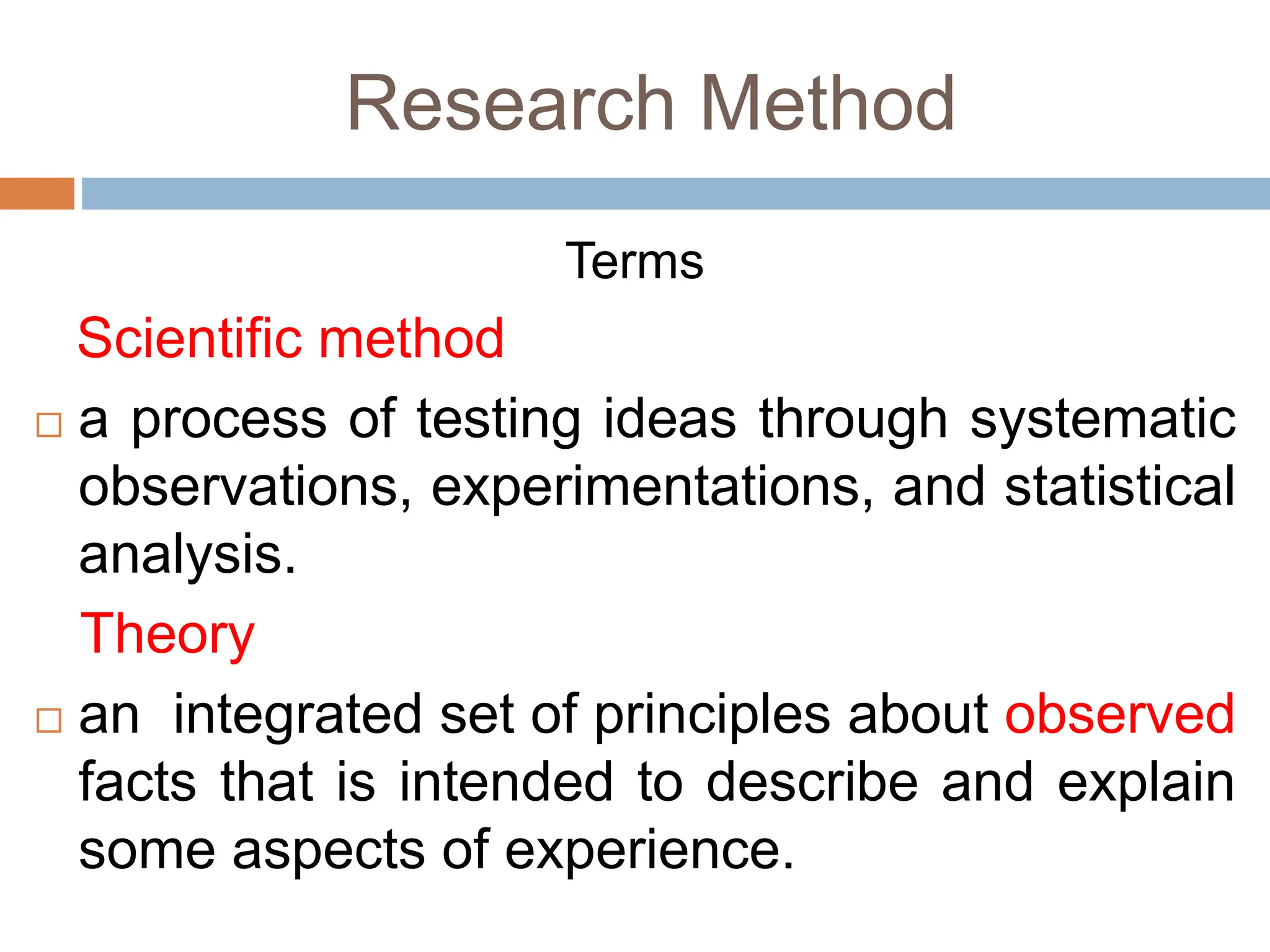 Research Method
Terms
Scientific method
 a process of testing ideas through systematic
observations, experimentations, and statistical
analysis.
Theory
 an integrated set of principles about observed
facts that is intended to describe and explain
some aspects of experience.
 