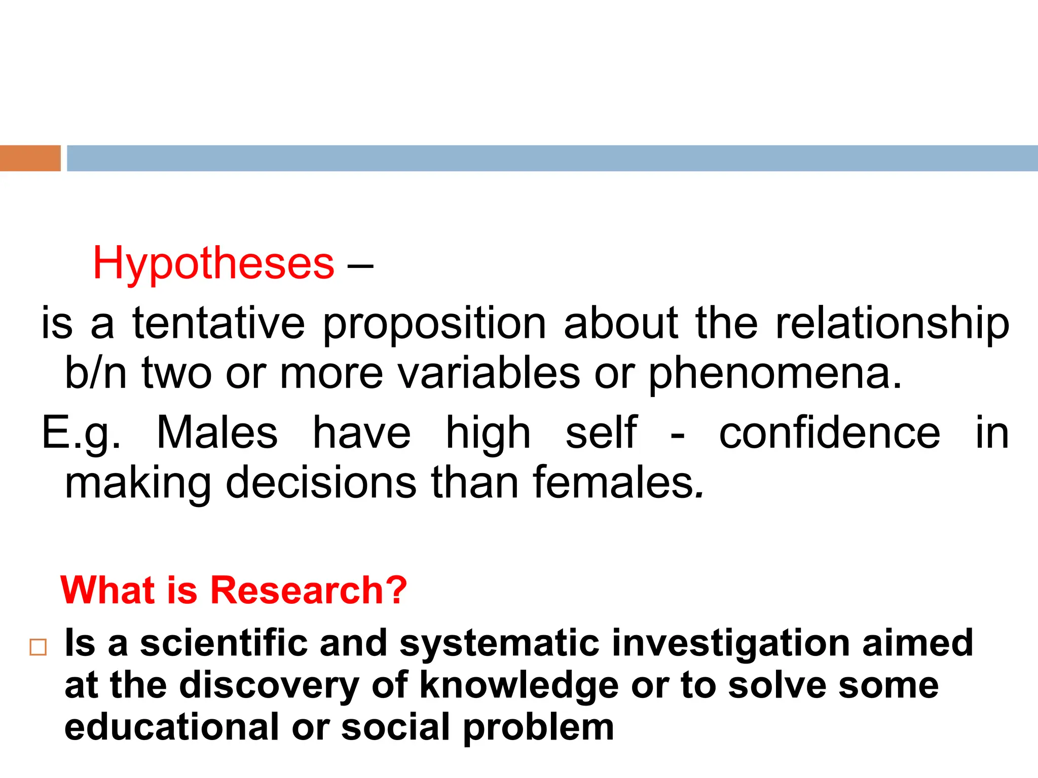 Hypotheses –
is a tentative proposition about the relationship
b/n two or more variables or phenomena.
E.g. Males have high self - confidence in
making decisions than females.
What is Research?
 Is a scientific and systematic investigation aimed
at the discovery of knowledge or to solve some
educational or social problem
 