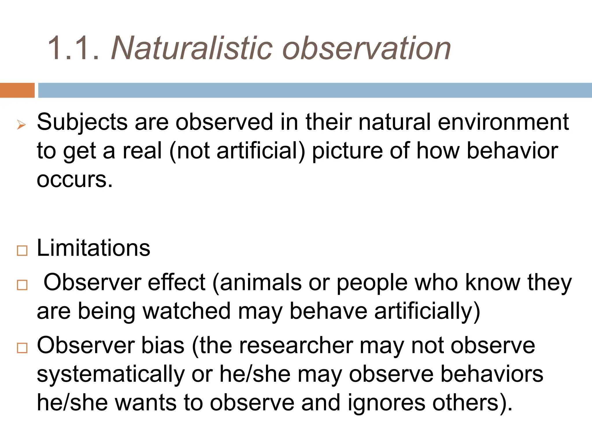 1.1. Naturalistic observation
 Subjects are observed in their natural environment
to get a real (not artificial) picture of how behavior
occurs.
 Limitations
 Observer effect (animals or people who know they
are being watched may behave artificially)
 Observer bias (the researcher may not observe
systematically or he/she may observe behaviors
he/she wants to observe and ignores others).
 