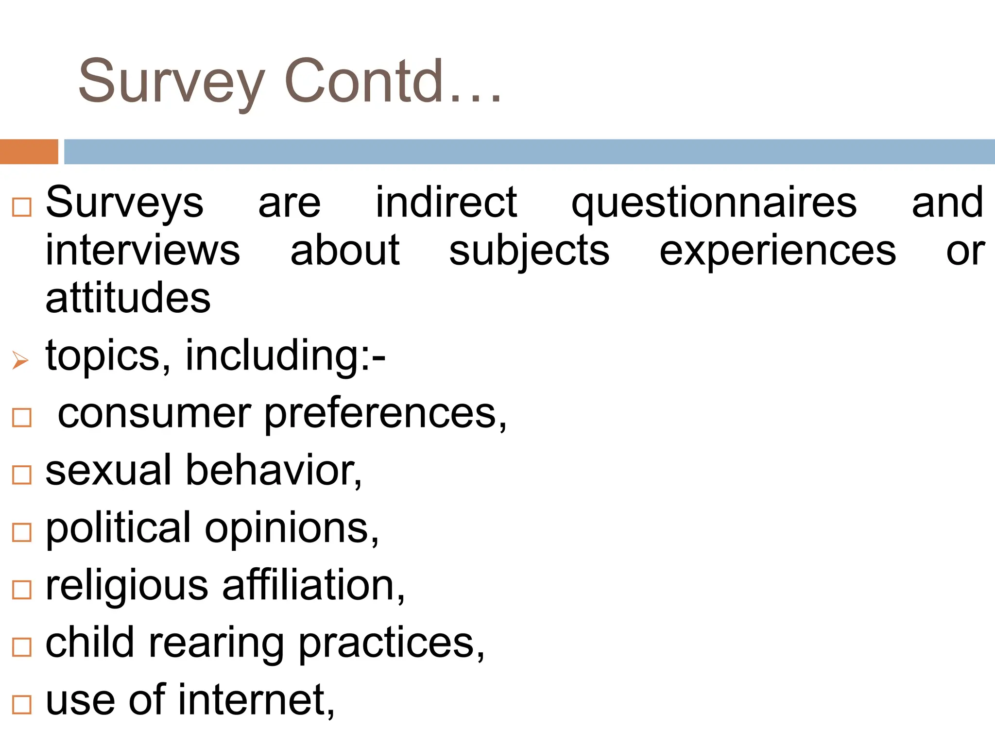 Survey Contd…
 Surveys are indirect questionnaires and
interviews about subjects experiences or
attitudes
 topics, including:-
 consumer preferences,
 sexual behavior,
 political opinions,
 religious affiliation,
 child rearing practices,
 use of internet,
 