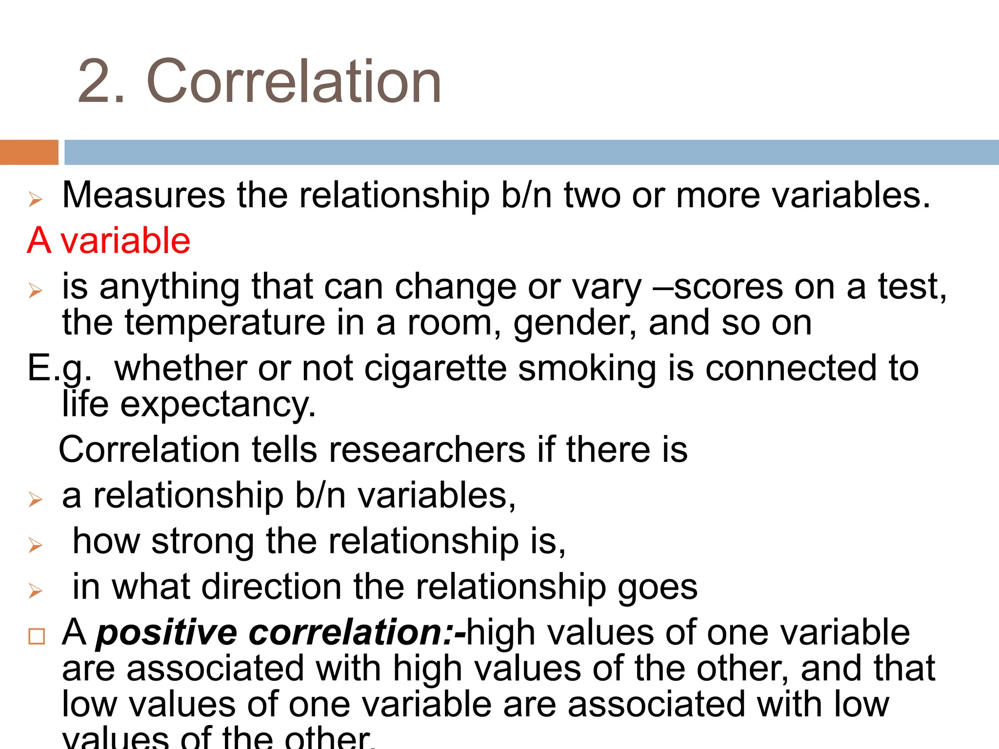 2. Correlation
 Measures the relationship b/n two or more variables.
A variable
 is anything that can change or vary –scores on a test,
the temperature in a room, gender, and so on
E.g. whether or not cigarette smoking is connected to
life expectancy.
Correlation tells researchers if there is
 a relationship b/n variables,
 how strong the relationship is,
 in what direction the relationship goes
 A positive correlation:-high values of one variable
are associated with high values of the other, and that
low values of one variable are associated with low
 