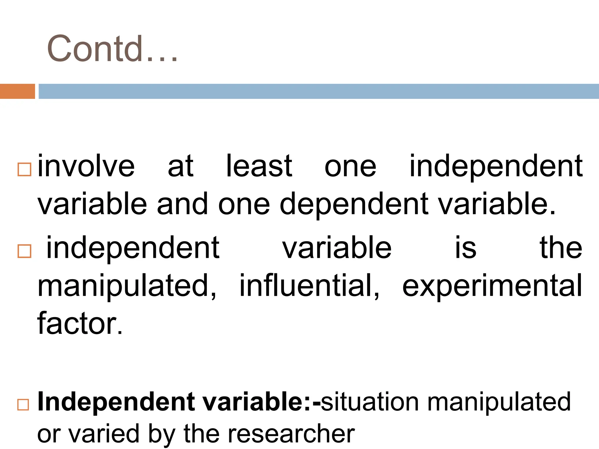 Contd…
 involve at least one independent
variable and one dependent variable.
 independent variable is the
manipulated, influential, experimental
factor.
 Independent variable:-situation manipulated
or varied by the researcher
 