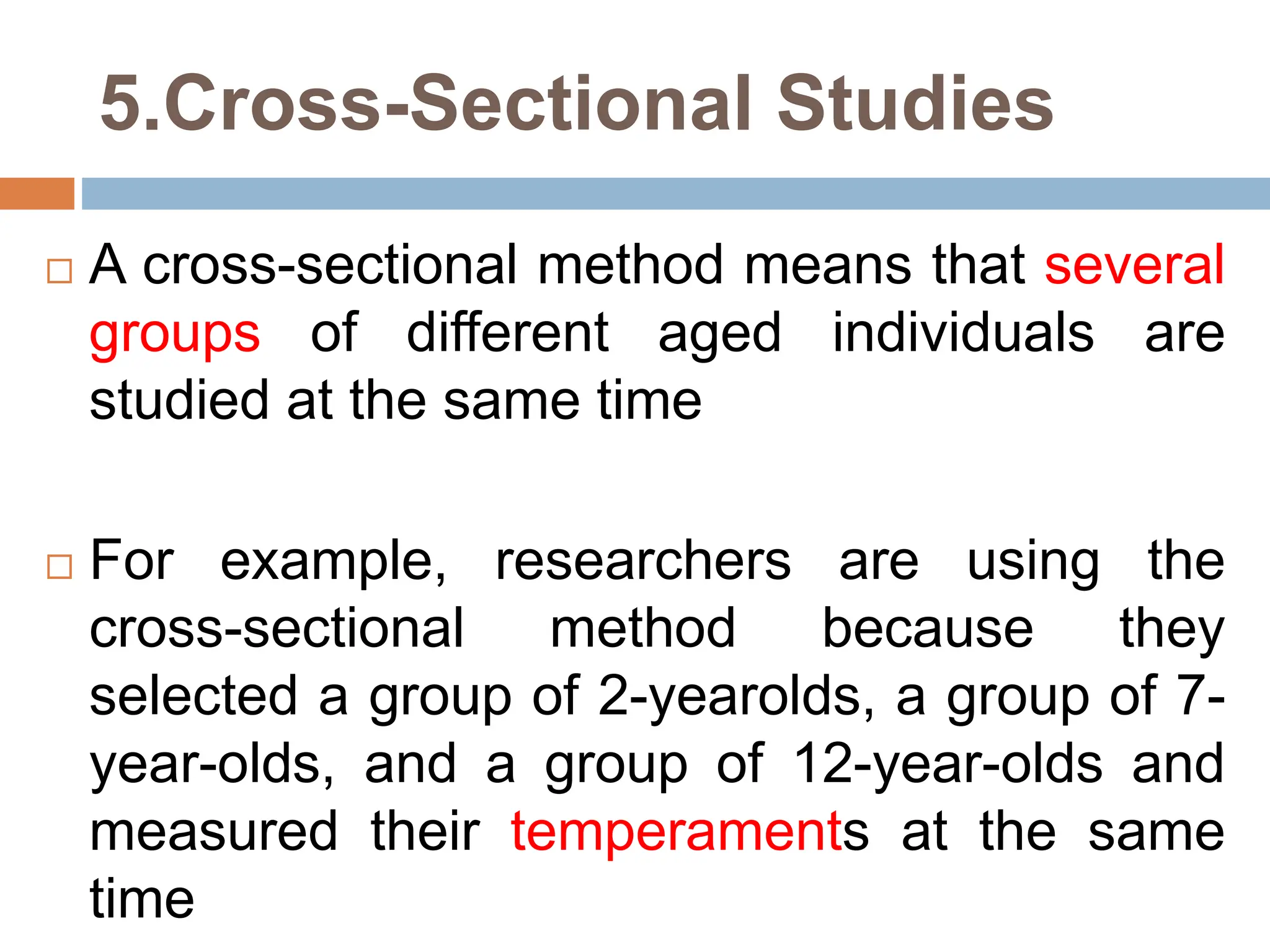 5.Cross-Sectional Studies
 A cross-sectional method means that several
groups of different aged individuals are
studied at the same time
 For example, researchers are using the
cross-sectional method because they
selected a group of 2-yearolds, a group of 7-
year-olds, and a group of 12-year-olds and
measured their temperaments at the same
time
 