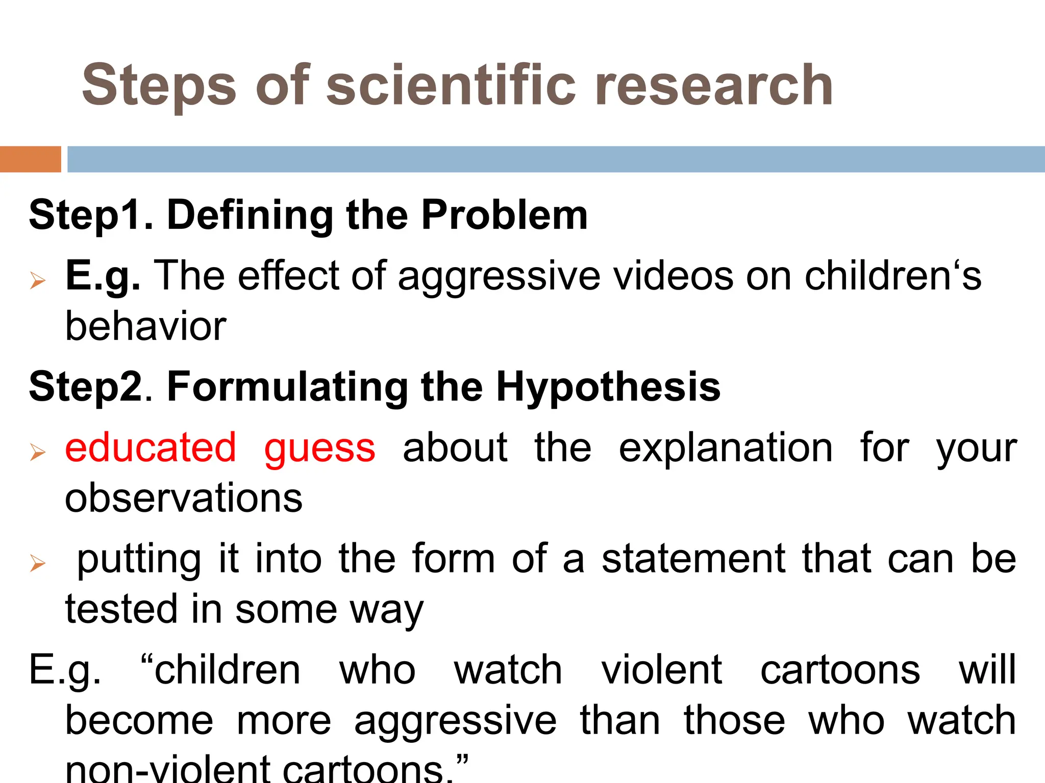 Steps of scientific research
Step1. Defining the Problem
 E.g. The effect of aggressive videos on children‘s
behavior
Step2. Formulating the Hypothesis
 educated guess about the explanation for your
observations
 putting it into the form of a statement that can be
tested in some way
E.g. “children who watch violent cartoons will
become more aggressive than those who watch
 
