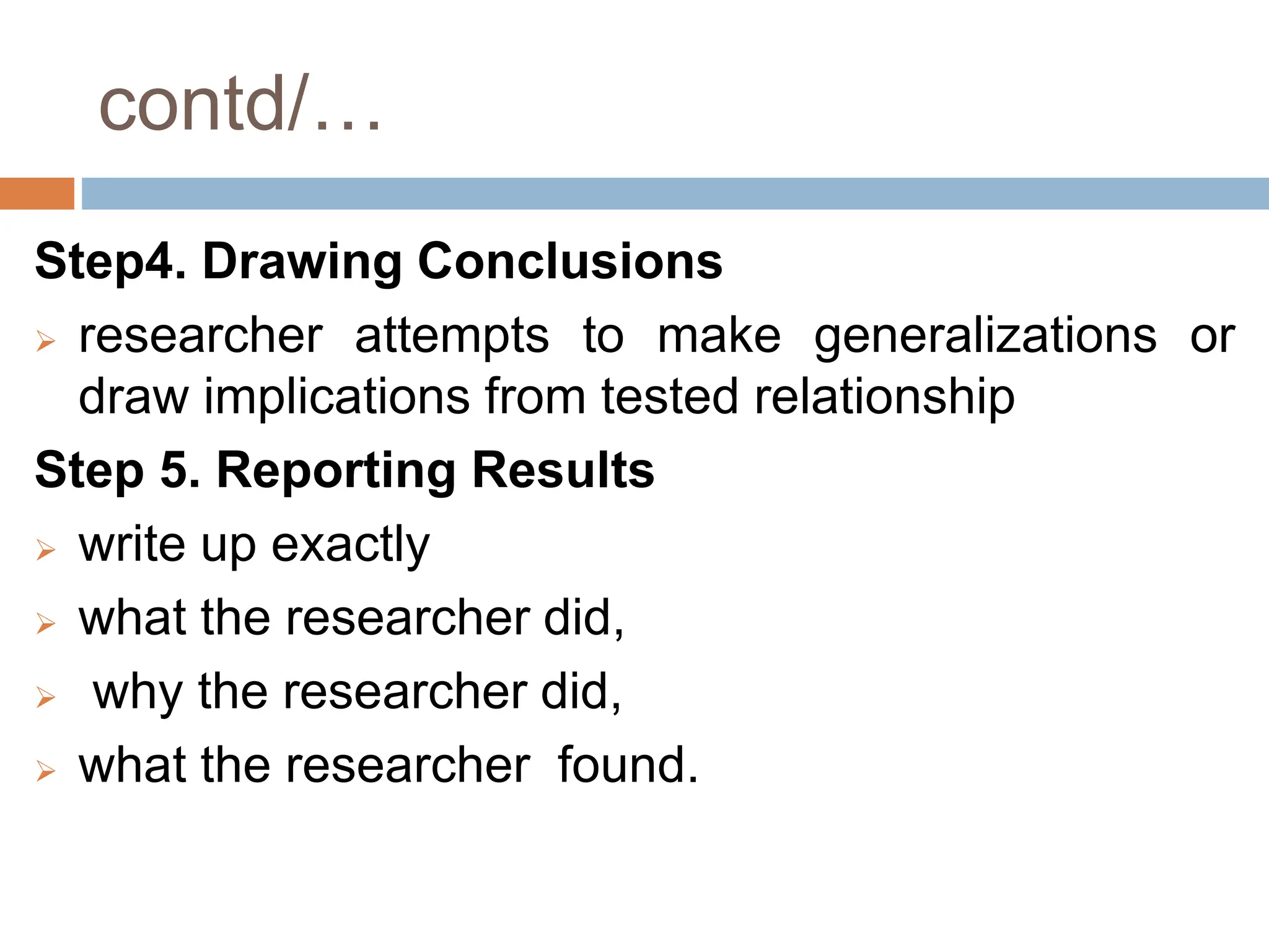 contd/…
Step4. Drawing Conclusions
 researcher attempts to make generalizations or
draw implications from tested relationship
Step 5. Reporting Results
 write up exactly
 what the researcher did,
 why the researcher did,
 what the researcher found.
 