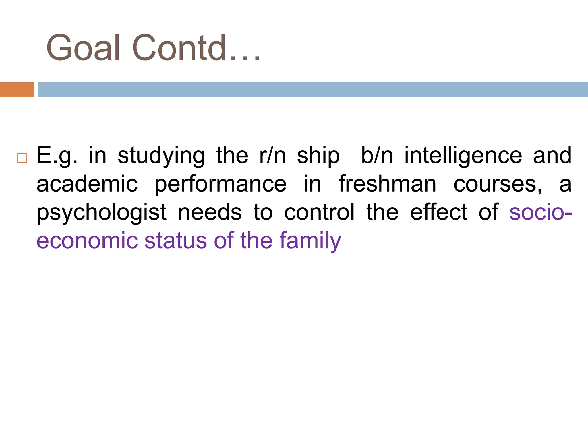 Goal Contd…
 E.g. in studying the r/n ship b/n intelligence and
academic performance in freshman courses, a
psychologist needs to control the effect of socio-
economic status of the family
 