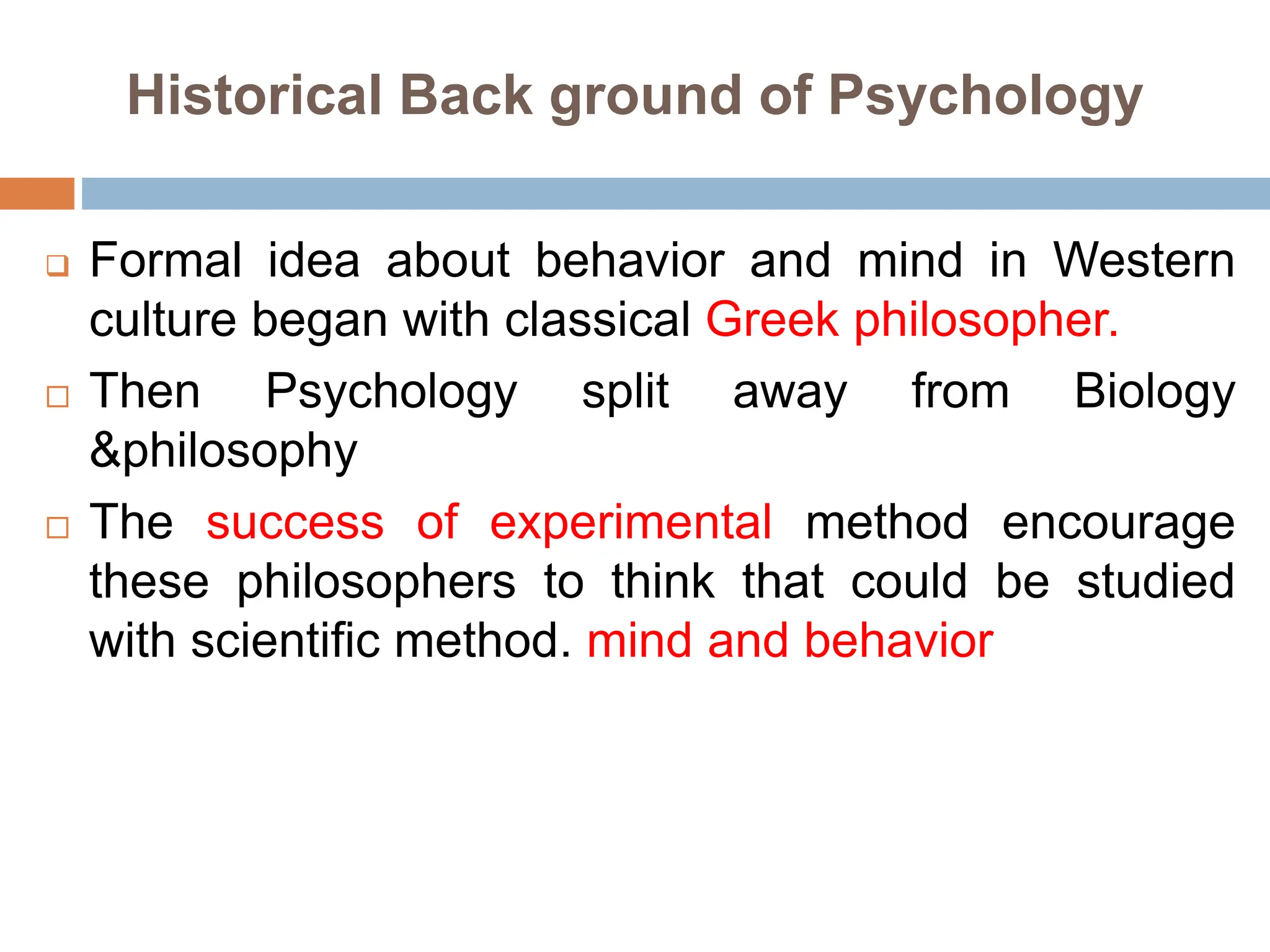 Historical Back ground of Psychology
 Formal idea about behavior and mind in Western
culture began with classical Greek philosopher.
 Then Psychology split away from Biology
&philosophy
 The success of experimental method encourage
these philosophers to think that could be studied
with scientific method. mind and behavior
 