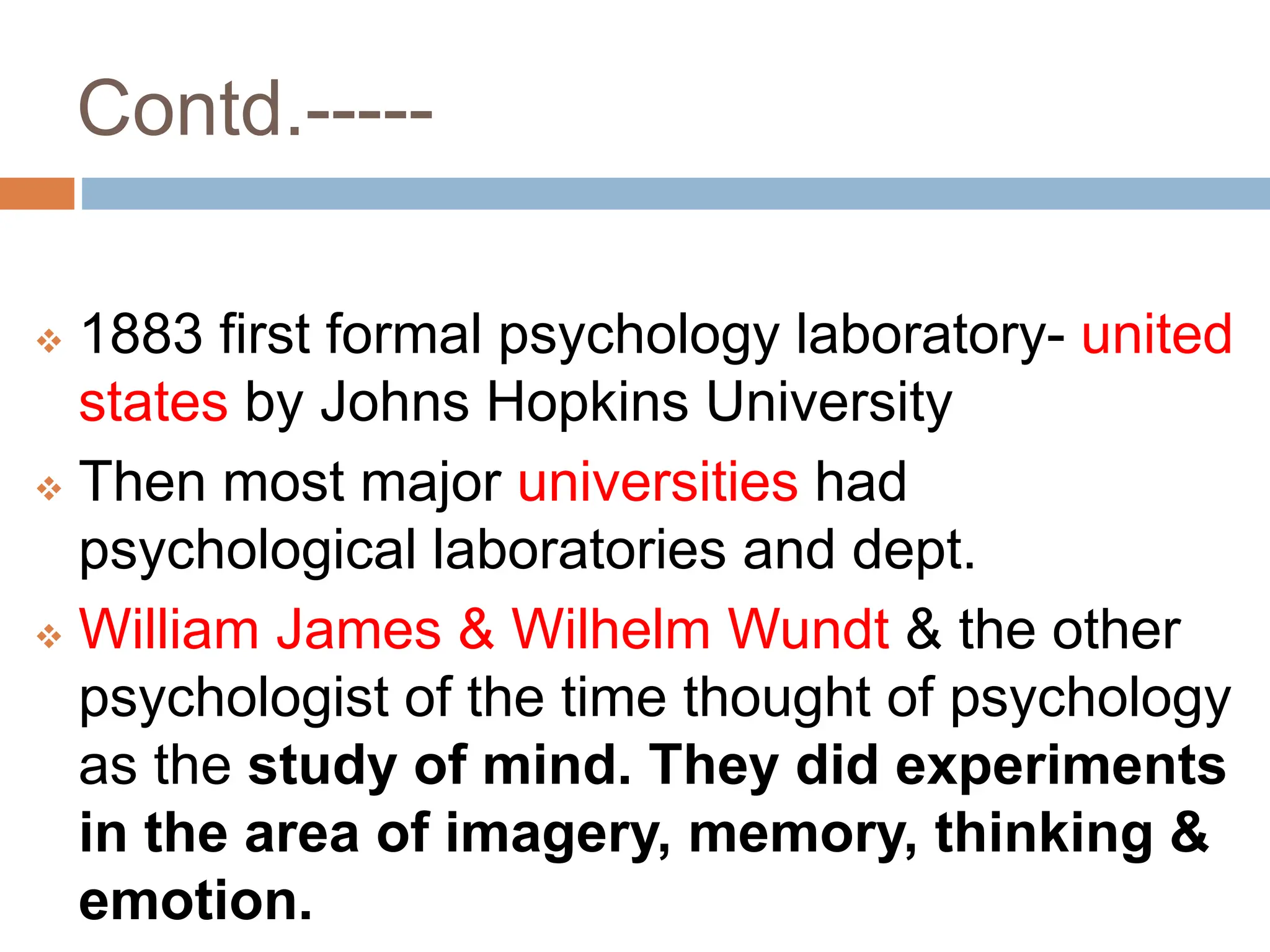 Contd.-----
 1883 first formal psychology laboratory- united
states by Johns Hopkins University
 Then most major universities had
psychological laboratories and dept.
 William James & Wilhelm Wundt & the other
psychologist of the time thought of psychology
as the study of mind. They did experiments
in the area of imagery, memory, thinking &
emotion.
 