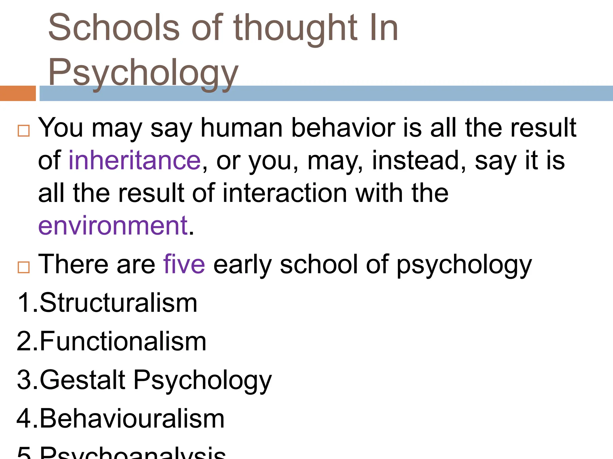 Schools of thought In
Psychology
 You may say human behavior is all the result
of inheritance, or you, may, instead, say it is
all the result of interaction with the
environment.
 There are five early school of psychology
1.Structuralism
2.Functionalism
3.Gestalt Psychology
4.Behaviouralism
 