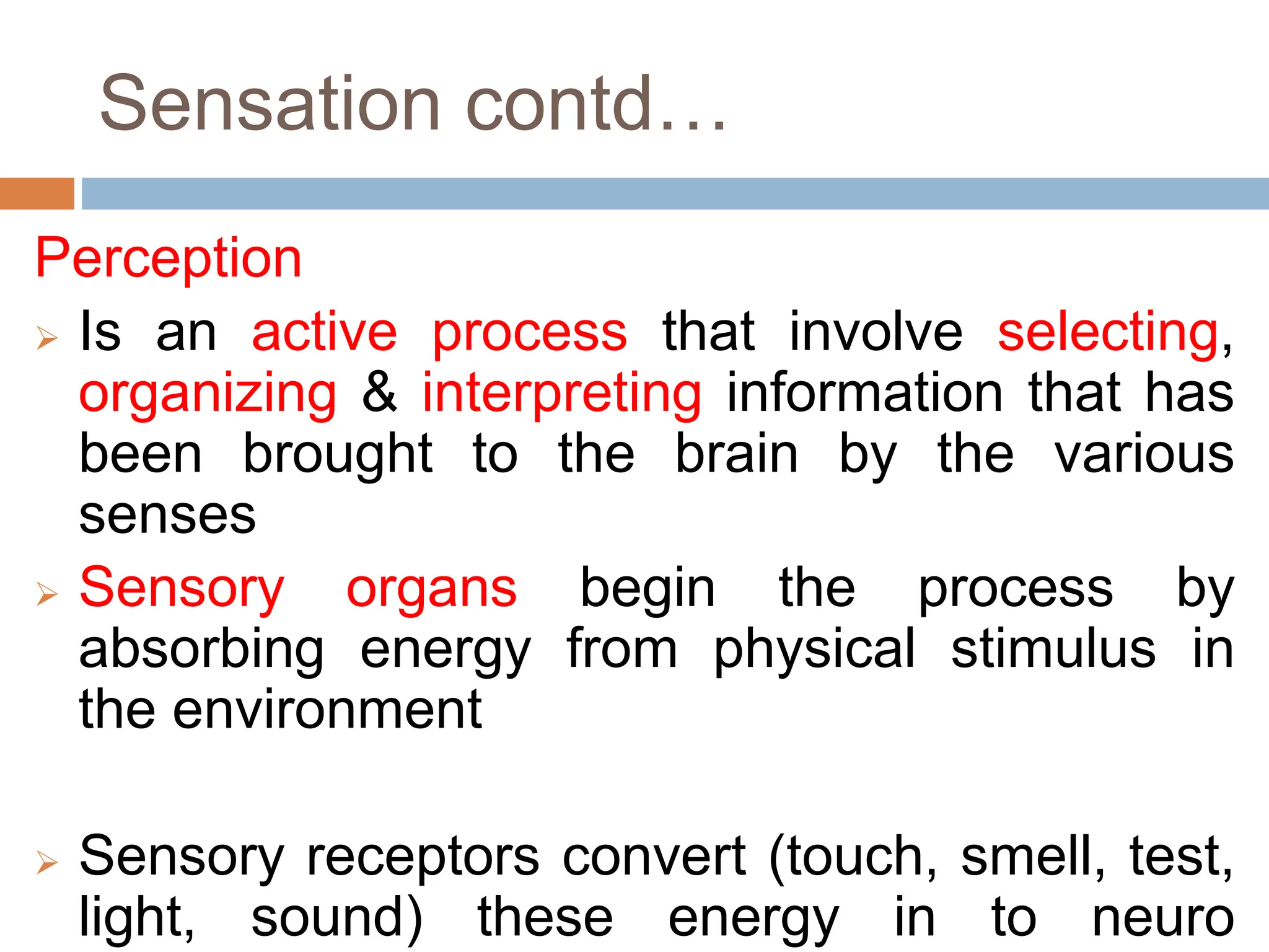 Sensation contd…
Perception
 Is an active process that involve selecting,
organizing & interpreting information that has
been brought to the brain by the various
senses
 Sensory organs begin the process by
absorbing energy from physical stimulus in
the environment
 Sensory receptors convert (touch, smell, test,
light, sound) these energy in to neuro
 