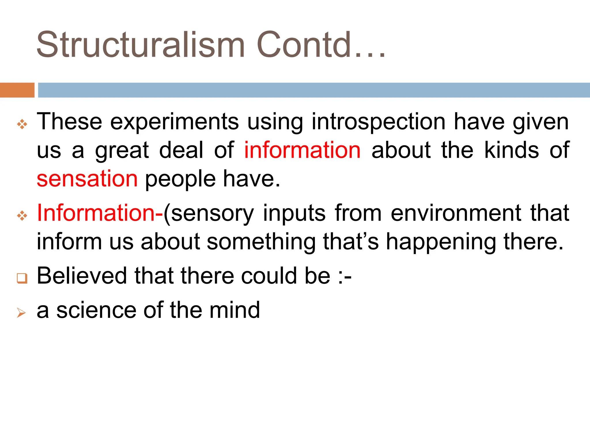 Structuralism Contd…
 These experiments using introspection have given
us a great deal of information about the kinds of
sensation people have.
 Information-(sensory inputs from environment that
inform us about something that’s happening there.
 Believed that there could be :-
 a science of the mind
 
