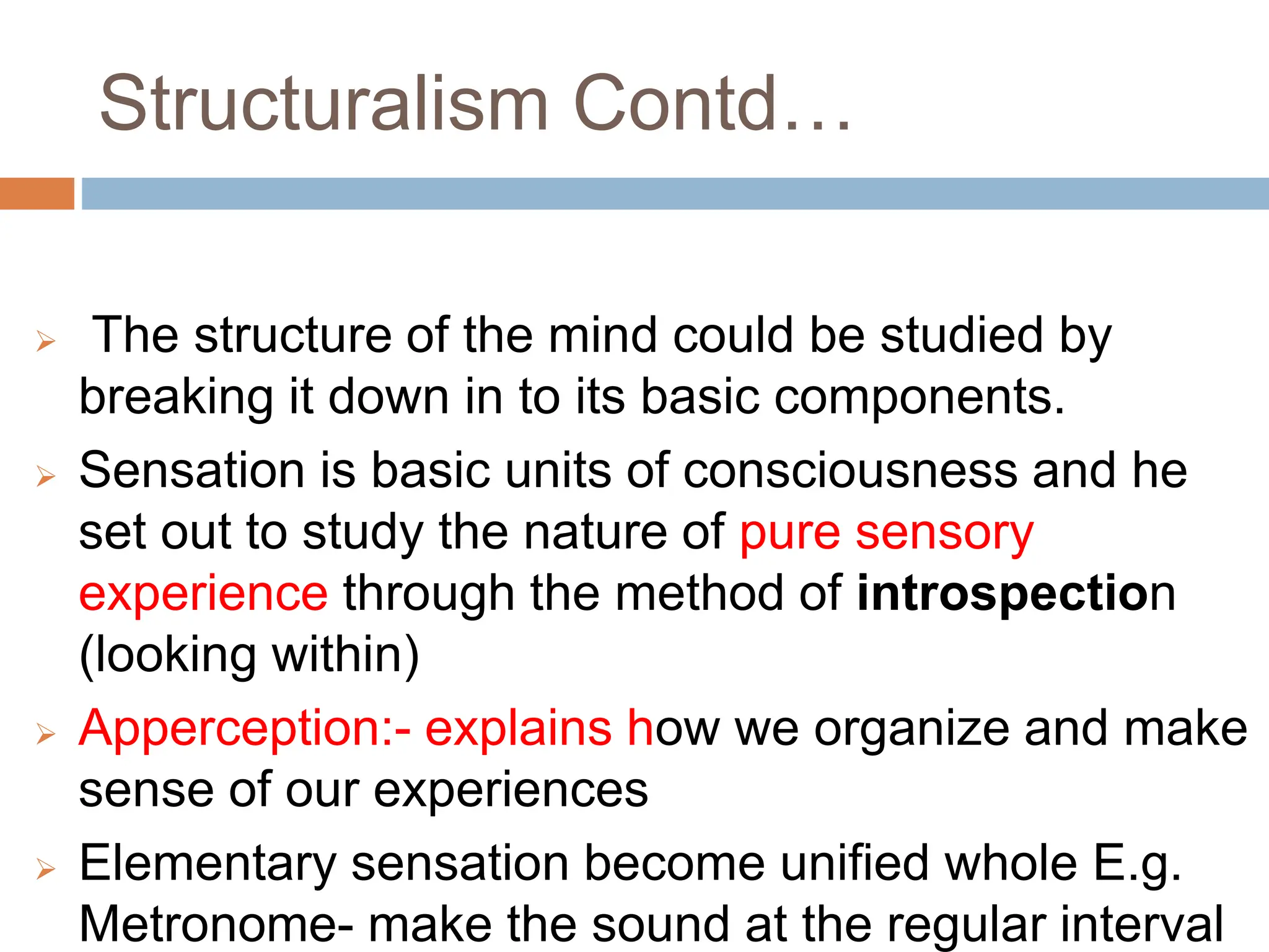 Structuralism Contd…
 The structure of the mind could be studied by
breaking it down in to its basic components.
 Sensation is basic units of consciousness and he
set out to study the nature of pure sensory
experience through the method of introspection
(looking within)
 Apperception:- explains how we organize and make
sense of our experiences
 Elementary sensation become unified whole E.g.
Metronome- make the sound at the regular interval
 