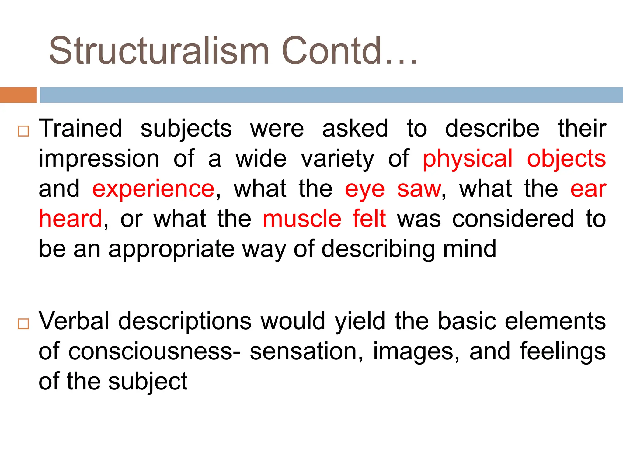 Structuralism Contd…
 Trained subjects were asked to describe their
impression of a wide variety of physical objects
and experience, what the eye saw, what the ear
heard, or what the muscle felt was considered to
be an appropriate way of describing mind
 Verbal descriptions would yield the basic elements
of consciousness- sensation, images, and feelings
of the subject
 