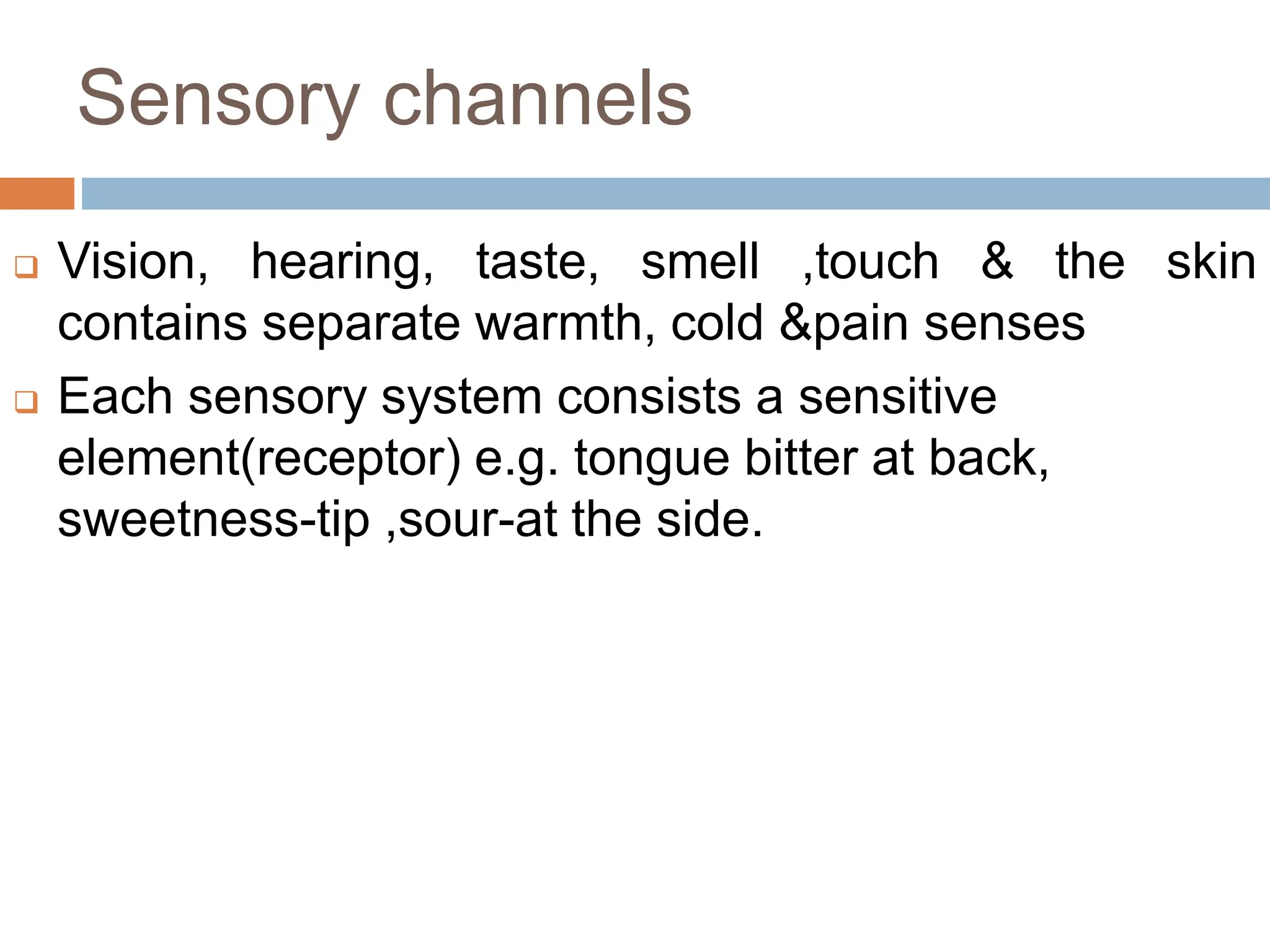 Sensory channels
 Vision, hearing, taste, smell ,touch & the skin
contains separate warmth, cold &pain senses
 Each sensory system consists a sensitive
element(receptor) e.g. tongue bitter at back,
sweetness-tip ,sour-at the side.
 