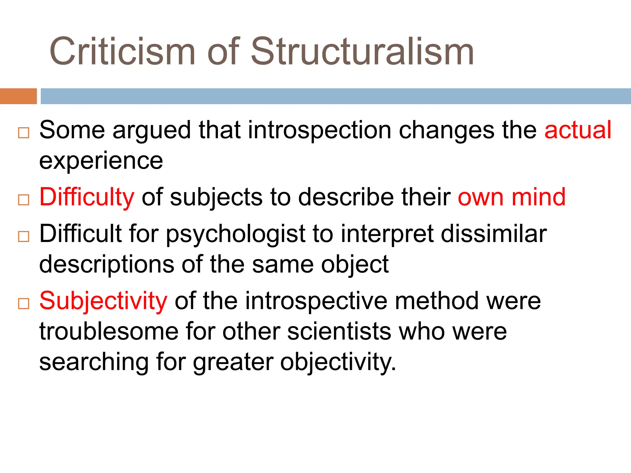 Criticism of Structuralism
 Some argued that introspection changes the actual
experience
 Difficulty of subjects to describe their own mind
 Difficult for psychologist to interpret dissimilar
descriptions of the same object
 Subjectivity of the introspective method were
troublesome for other scientists who were
searching for greater objectivity.
 