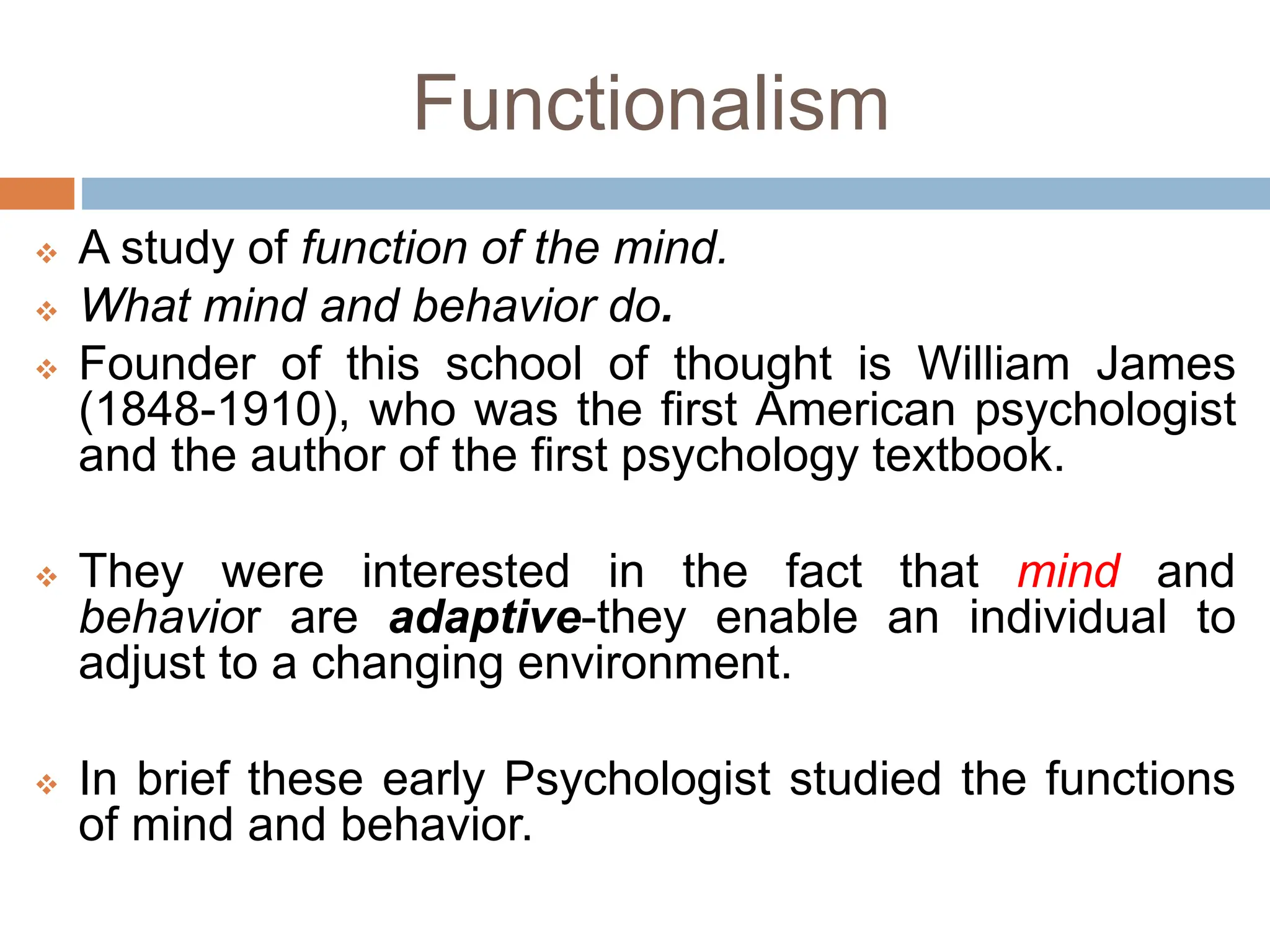 Functionalism
 A study of function of the mind.
 What mind and behavior do.
 Founder of this school of thought is William James
(1848-1910), who was the first American psychologist
and the author of the first psychology textbook.
 They were interested in the fact that mind and
behavior are adaptive-they enable an individual to
adjust to a changing environment.
 In brief these early Psychologist studied the functions
of mind and behavior.
 