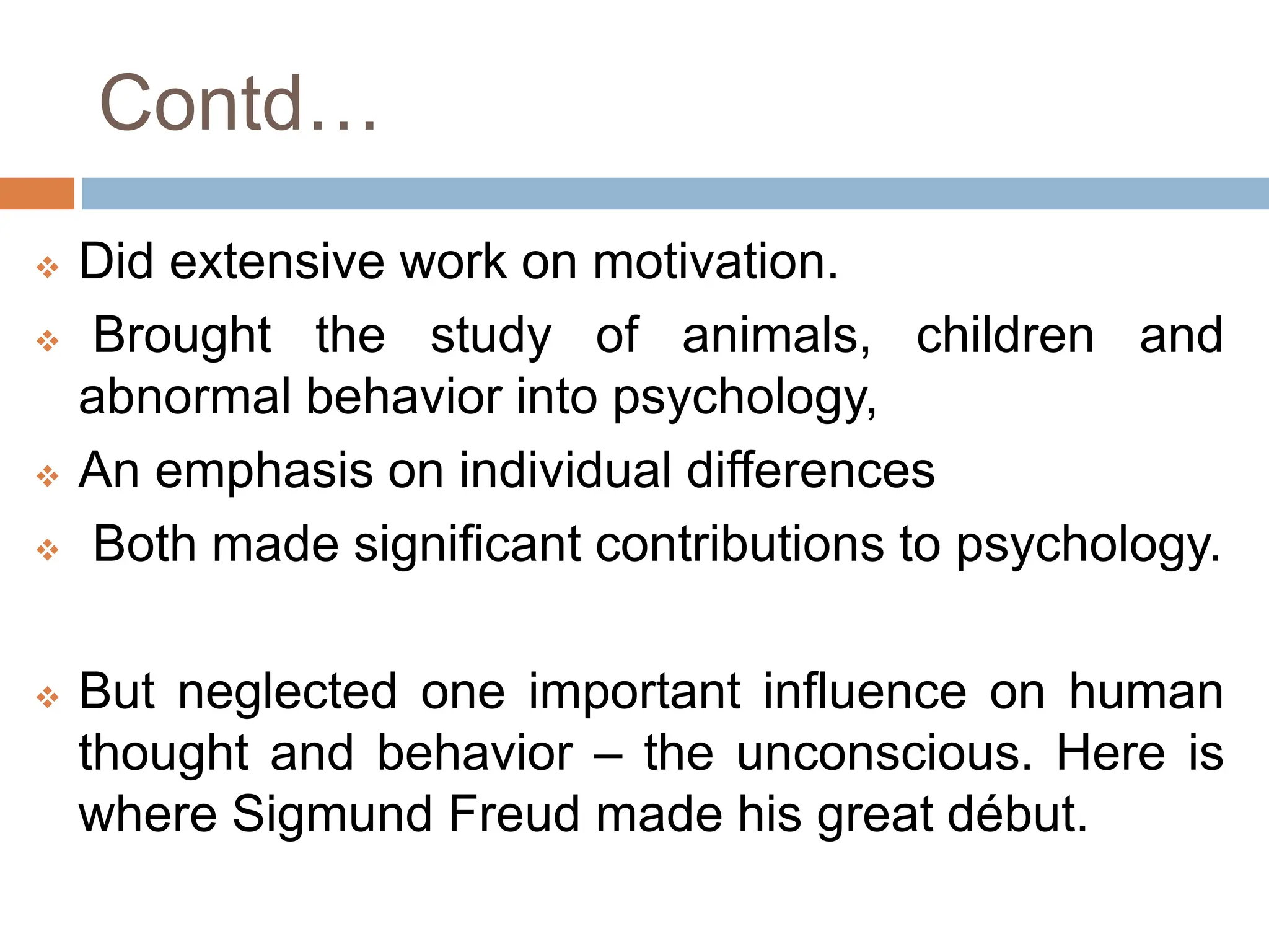 Contd…
 Did extensive work on motivation.
 Brought the study of animals, children and
abnormal behavior into psychology,
 An emphasis on individual differences
 Both made significant contributions to psychology.
 But neglected one important influence on human
thought and behavior – the unconscious. Here is
where Sigmund Freud made his great début.
 