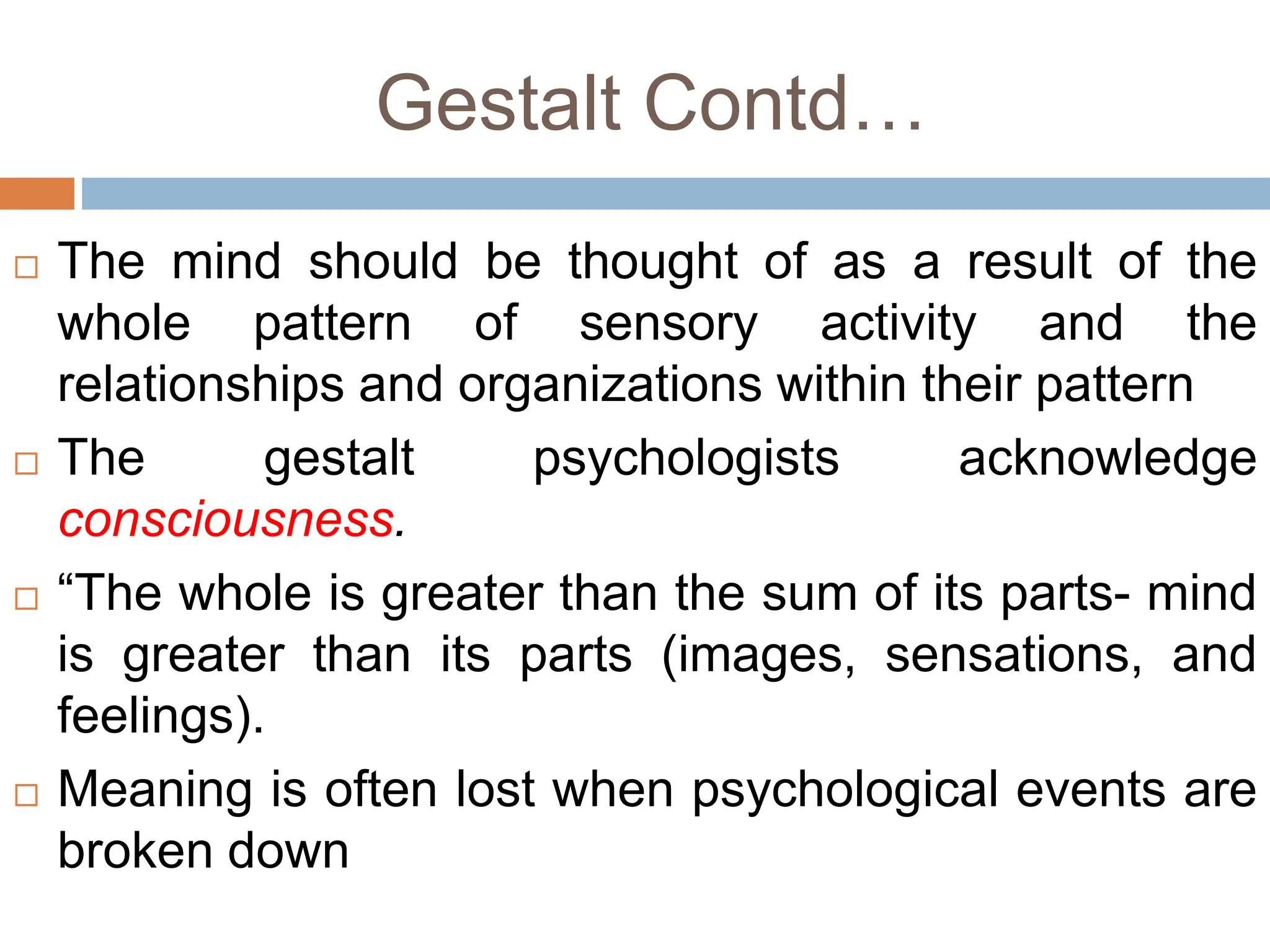 Gestalt Contd…
 The mind should be thought of as a result of the
whole pattern of sensory activity and the
relationships and organizations within their pattern
 The gestalt psychologists acknowledge
consciousness.
 “The whole is greater than the sum of its parts- mind
is greater than its parts (images, sensations, and
feelings).
 Meaning is often lost when psychological events are
broken down
 