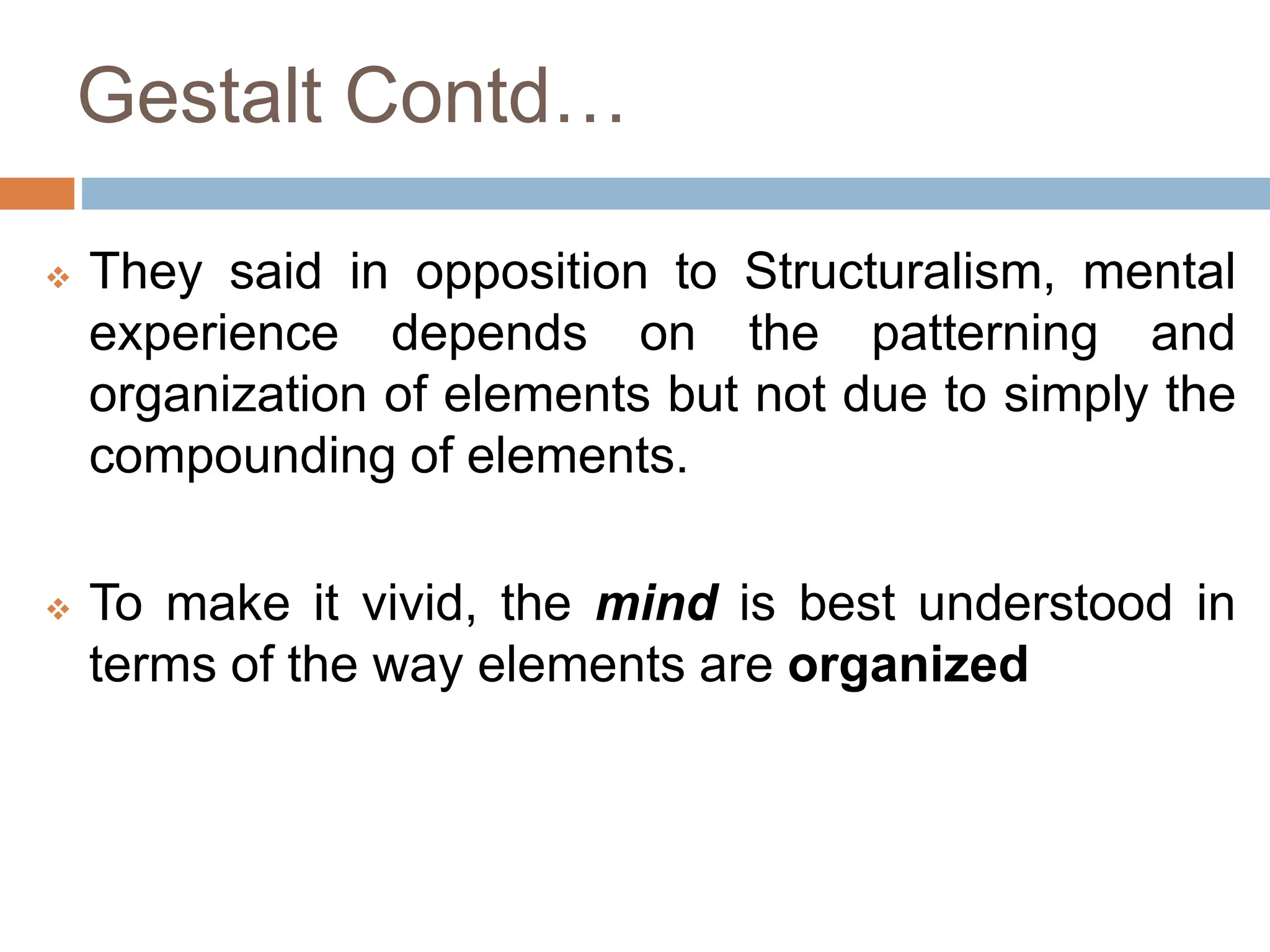 Gestalt Contd…
 They said in opposition to Structuralism, mental
experience depends on the patterning and
organization of elements but not due to simply the
compounding of elements.
 To make it vivid, the mind is best understood in
terms of the way elements are organized
 