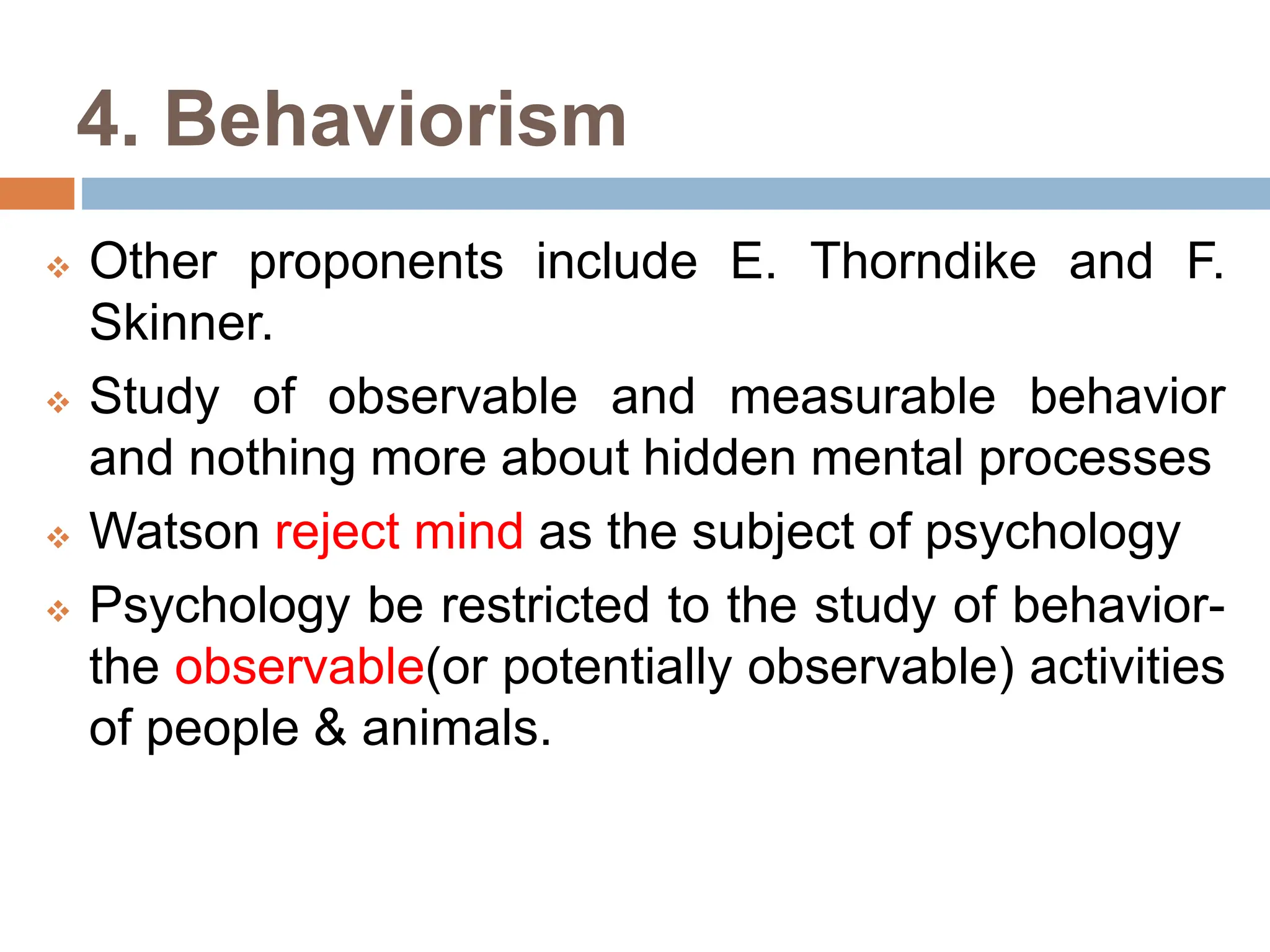 4. Behaviorism
 Other proponents include E. Thorndike and F.
Skinner.
 Study of observable and measurable behavior
and nothing more about hidden mental processes
 Watson reject mind as the subject of psychology
 Psychology be restricted to the study of behavior-
the observable(or potentially observable) activities
of people & animals.
 