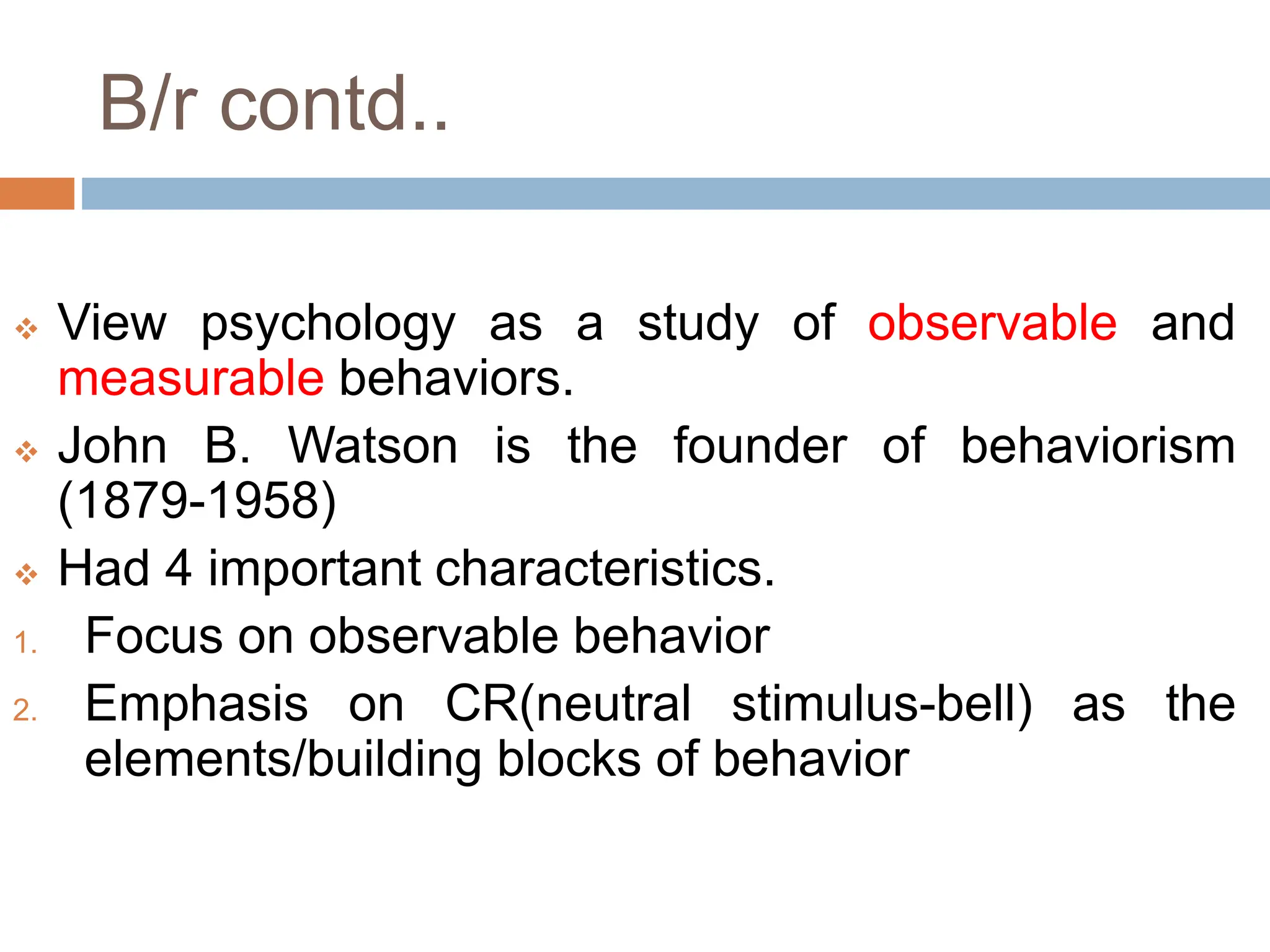 B/r contd..
 View psychology as a study of observable and
measurable behaviors.
 John B. Watson is the founder of behaviorism
(1879-1958)
 Had 4 important characteristics.
1. Focus on observable behavior
2. Emphasis on CR(neutral stimulus-bell) as the
elements/building blocks of behavior
 
