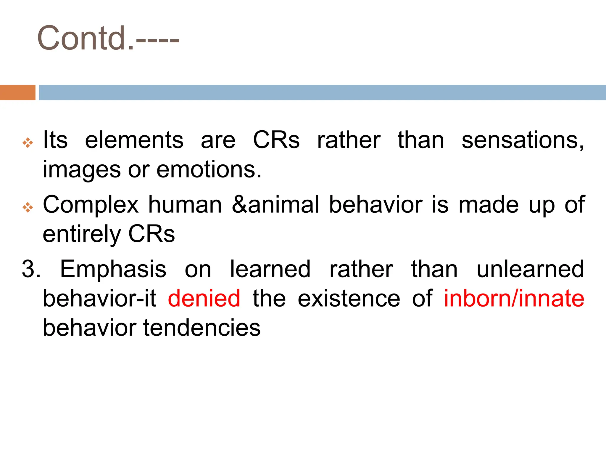 Contd.----
 Its elements are CRs rather than sensations,
images or emotions.
 Complex human &animal behavior is made up of
entirely CRs
3. Emphasis on learned rather than unlearned
behavior-it denied the existence of inborn/innate
behavior tendencies
 