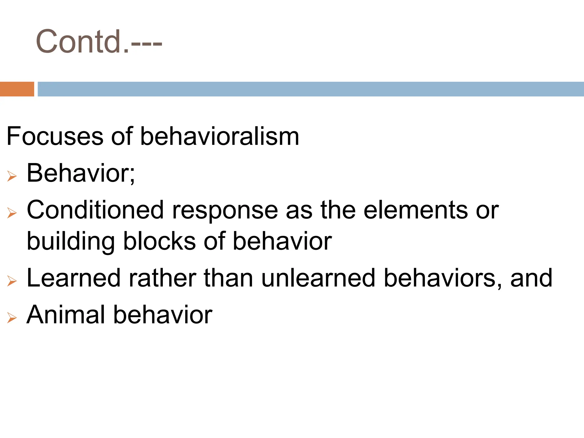 Contd.---
Focuses of behavioralism
 Behavior;
 Conditioned response as the elements or
building blocks of behavior
 Learned rather than unlearned behaviors, and
 Animal behavior
 