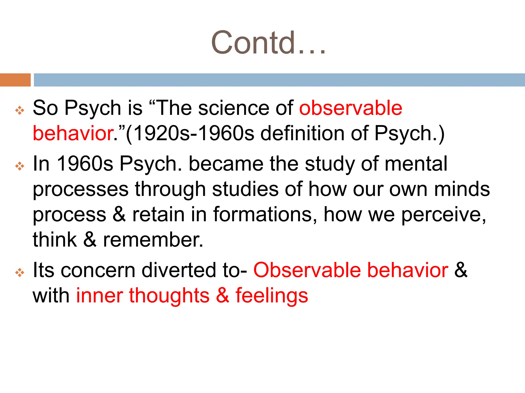 Contd…
 So Psych is “The science of observable
behavior.”(1920s-1960s definition of Psych.)
 In 1960s Psych. became the study of mental
processes through studies of how our own minds
process & retain in formations, how we perceive,
think & remember.
 Its concern diverted to- Observable behavior &
with inner thoughts & feelings
 