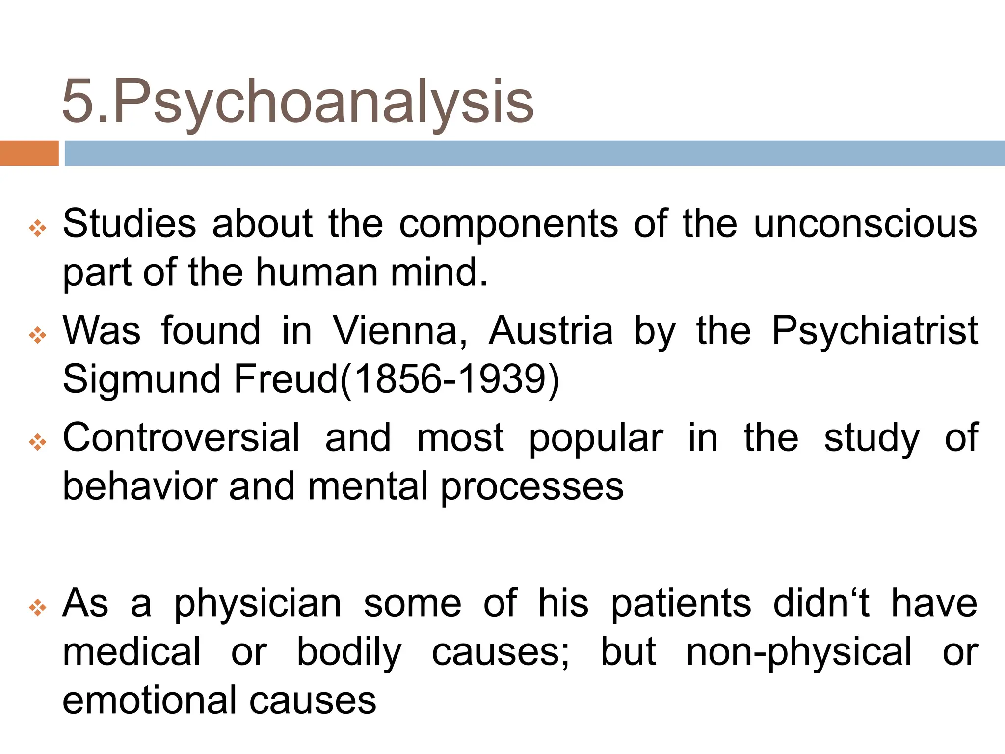 5.Psychoanalysis
 Studies about the components of the unconscious
part of the human mind.
 Was found in Vienna, Austria by the Psychiatrist
Sigmund Freud(1856-1939)
 Controversial and most popular in the study of
behavior and mental processes
 As a physician some of his patients didn‘t have
medical or bodily causes; but non-physical or
emotional causes
 
