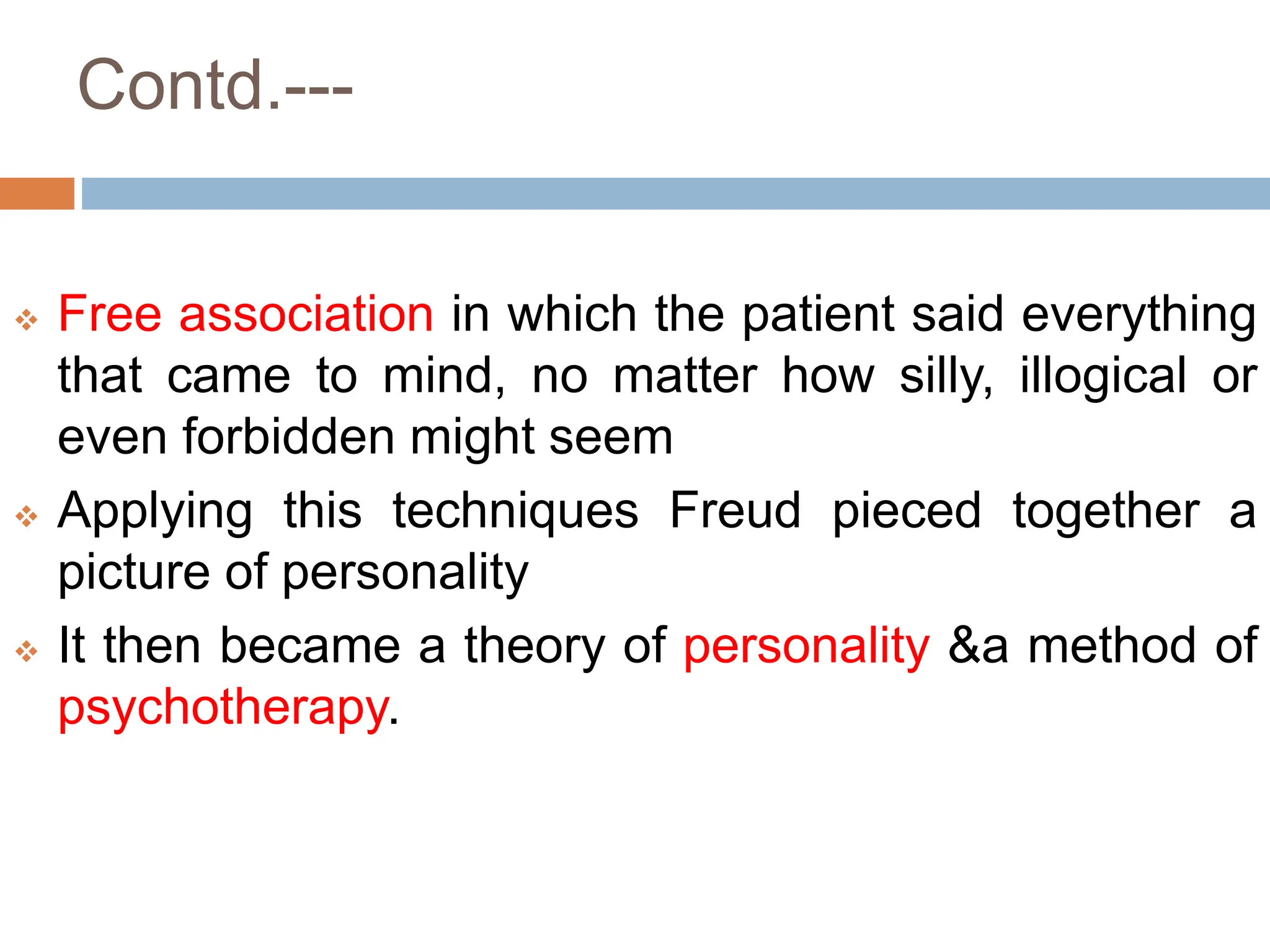 Contd.---
 Free association in which the patient said everything
that came to mind, no matter how silly, illogical or
even forbidden might seem
 Applying this techniques Freud pieced together a
picture of personality
 It then became a theory of personality &a method of
psychotherapy.
 