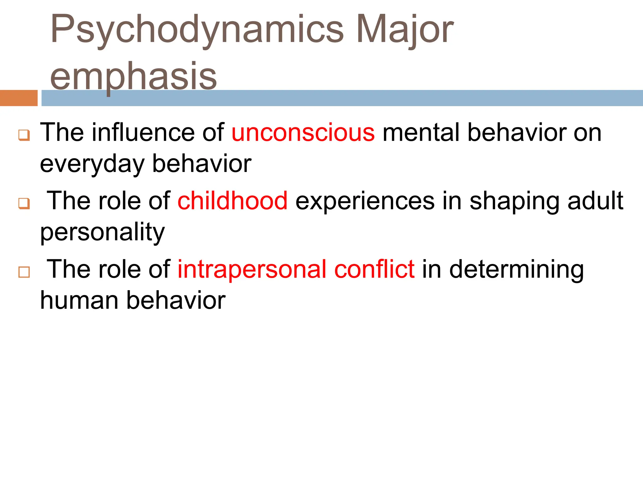 Psychodynamics Major
emphasis
 The influence of unconscious mental behavior on
everyday behavior
 The role of childhood experiences in shaping adult
personality
 The role of intrapersonal conflict in determining
human behavior
 