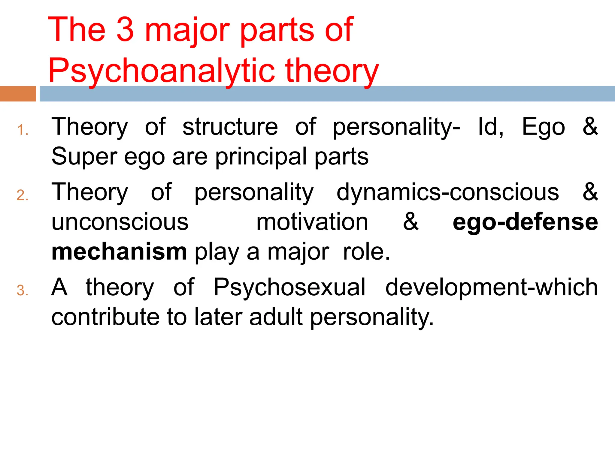 The 3 major parts of
Psychoanalytic theory
1. Theory of structure of personality- Id, Ego &
Super ego are principal parts
2. Theory of personality dynamics-conscious &
unconscious motivation & ego-defense
mechanism play a major role.
3. A theory of Psychosexual development-which
contribute to later adult personality.
 