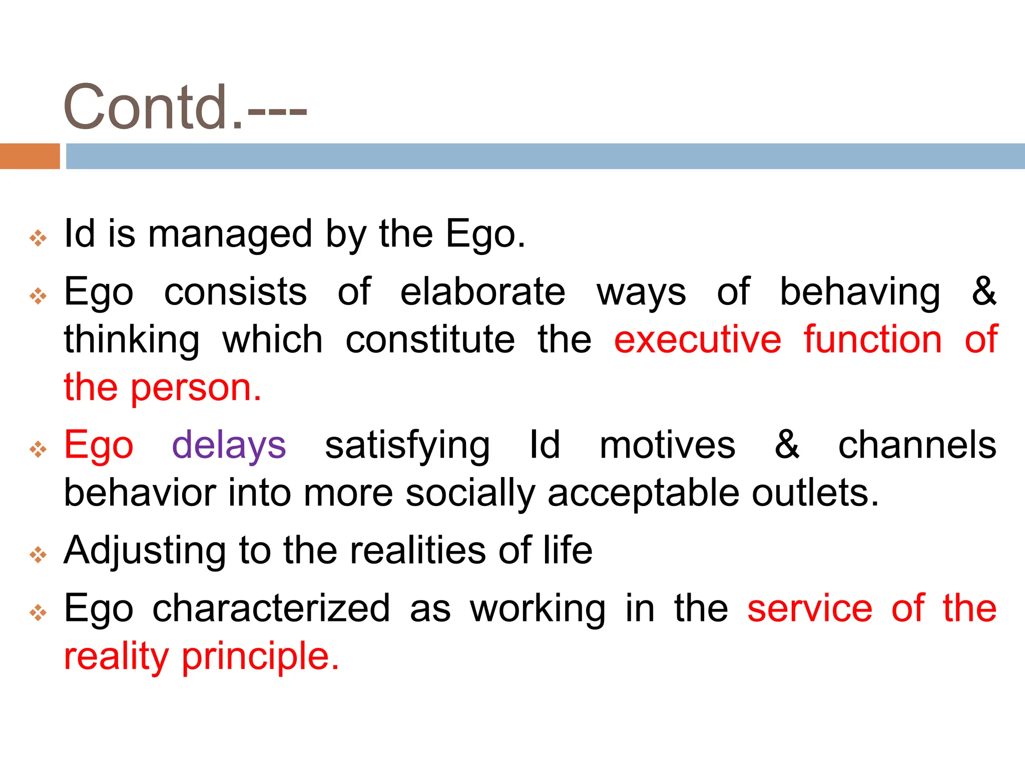 Contd.---
 Id is managed by the Ego.
 Ego consists of elaborate ways of behaving &
thinking which constitute the executive function of
the person.
 Ego delays satisfying Id motives & channels
behavior into more socially acceptable outlets.
 Adjusting to the realities of life
 Ego characterized as working in the service of the
reality principle.
 