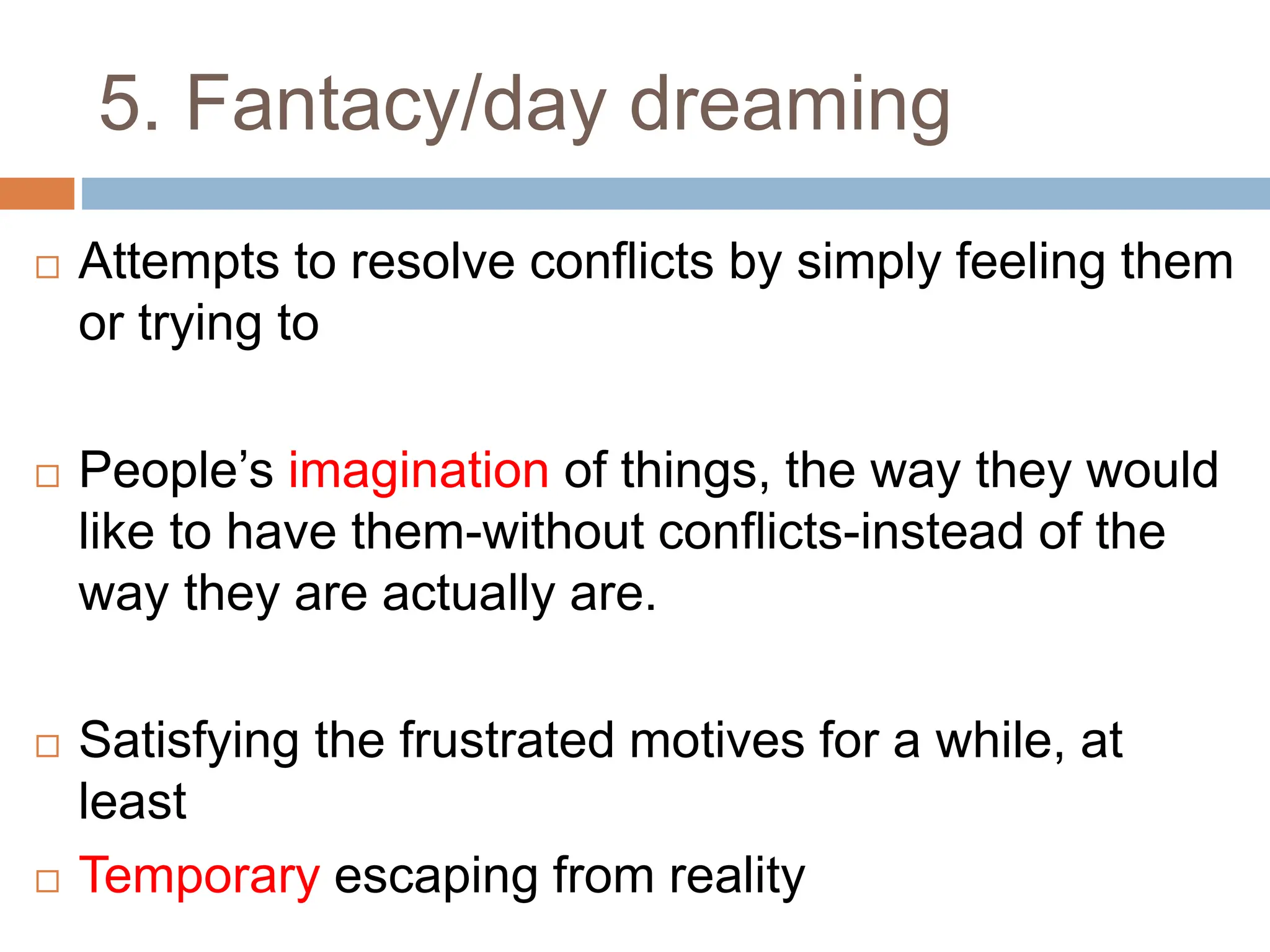 5. Fantacy/day dreaming
 Attempts to resolve conflicts by simply feeling them
or trying to
 People’s imagination of things, the way they would
like to have them-without conflicts-instead of the
way they are actually are.
 Satisfying the frustrated motives for a while, at
least
 Temporary escaping from reality
 