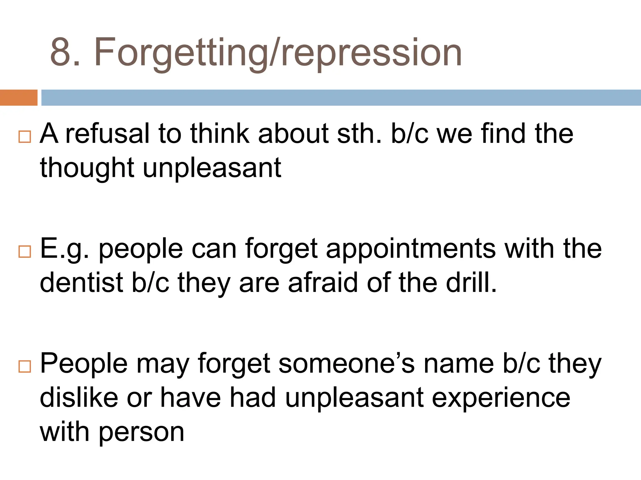 8. Forgetting/repression
 A refusal to think about sth. b/c we find the
thought unpleasant
 E.g. people can forget appointments with the
dentist b/c they are afraid of the drill.
 People may forget someone’s name b/c they
dislike or have had unpleasant experience
with person
 