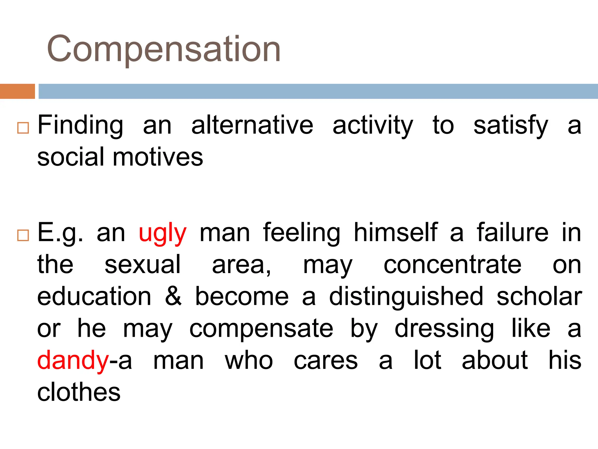 Compensation
 Finding an alternative activity to satisfy a
social motives
 E.g. an ugly man feeling himself a failure in
the sexual area, may concentrate on
education & become a distinguished scholar
or he may compensate by dressing like a
dandy-a man who cares a lot about his
clothes
 
